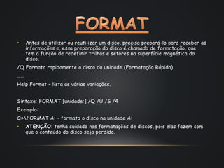 • Antes de utilizar ou reutilizar um disco, precisa prepará-lo para receber as
informações e, essa preparação do disco é chamada de formatação, que
tem a função de redefinir trilhas e setores na superfície magnética do
disco.
/Q Formata rapidamente o disco da unidade (Formatação Rápida)
……
Help Format – lista as várias variações.
Sintaxe: FORMAT [unidade:] /Q /U /S /4
Exemplo:
C:>FORMAT A: - formata o disco na unidade A:
• ATENÇÃO: tenha cuidado nas formatações de discos, pois elas fazem com
que o conteúdo do disco seja perdido.
 