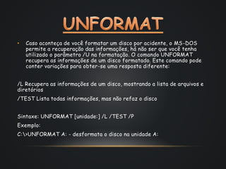 • Caso aconteça de você formatar um disco por acidente, o MS-DOS
permite a recuperação das informações, há não ser que você tenha
utilizado o parâmetro /U na formatação. O comando UNFORMAT
recupera as informações de um disco formatado. Este comando pode
conter variações para obter-se uma resposta diferente:
/L Recupera as informações de um disco, mostrando a lista de arquivos e
diretórios
/TEST Lista todas informações, mas não refaz o disco
Sintaxe: UNFORMAT [unidade:] /L /TEST /P
Exemplo:
C:>UNFORMAT A: - desformata o disco na unidade A:
 
