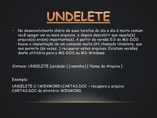 • No desenvolvimento diário de suas tarefas do dia a dia é muito comum
você apagar um ou mais arquivos, e depois descobrir que aquele(s)
arquivo(s) era(m) importante(s). A partir da versão 5.0 do MS-DOS
houve a implantação de um comando muito útil chamado Undelete, que
nos permite (ás vezes…) recuperar estes arquivos. Existem versões
deste utilitário para o MS-DOS ou MS-Windows:
Sintaxe: UNDELETE [unidade:] [caminho] { Nome do Arquivo }
Exemplo:
UNDELETE C:WINWORDCARTAS.DOC – recupera o arquivo
CARTAS.DOC do diretório WINWORD
 