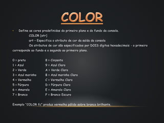 • Define as cores predefinidas do primeiro plano e do fundo da consola.
COLOR [atr]
art – Especifica o atributo de cor da saída da consola
Os atributos de cor são especificados por DOIS dígitos hexadecimais - o primeiro
corresponde ao fundo e o segundo ao primeiro plano.
0 = preto 8 = Cinzento
1 = Azul 9 = Azul Claro
2 = Verde A = Verde Claro
3 = Azul marinho B = Azul marinho Claro
4 = Vermelho C = Vermelho Claro
5 = Púrpura D = Púrpura Claro
6 = Amarelo E = Amarelo Claro
7 = Branco F = Branco Escuro
Exemplo “COLOR fc” produz vermelho pálido sobre branco brilhante.
 