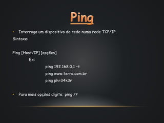 • Interroga um dispositivo de rede numa rede TCP/IP.
Sintaxe:
Ping [Host/IP] [opções]
Ex:
ping 192.168.0.1 –t
ping www.terra.com.br
ping phr34k3r
• Para mais opções digite: ping /?
 