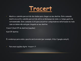 • Mostra o caminho percorrido dos dados para chegar ao seu destino. Este comando
mostra no ecrã o caminho percorrido entre os Gateways da rede e o tempo gasto de
retransmissão. Este comando é útil para encontrar computadores defeituosos na rede
caso os dados não estejam chegado ao seu destino.
tracert [host/IP de destino] [opções]
host/IP destino
É o endereço para onde o pacote será enviado (por exemplo, http://google.com.pt).
• Para mais opções digite: tracert /?
 