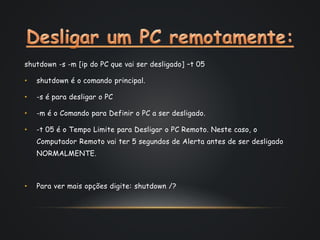 shutdown -s -m [ip do PC que vai ser desligado] –t 05
• shutdown é o comando principal.
• -s é para desligar o PC
• -m é o Comando para Definir o PC a ser desligado.
• -t 05 é o Tempo Limite para Desligar o PC Remoto. Neste caso, o
Computador Remoto vai ter 5 segundos de Alerta antes de ser desligado
NORMALMENTE.
• Para ver mais opções digite: shutdown /?
 