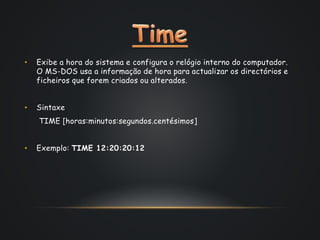 • Exibe a hora do sistema e configura o relógio interno do computador.
O MS-DOS usa a informação de hora para actualizar os directórios e
ficheiros que forem criados ou alterados.
• Sintaxe
TIME [horas:minutos:segundos.centésimos]
• Exemplo: TIME 12:20:20:12
 