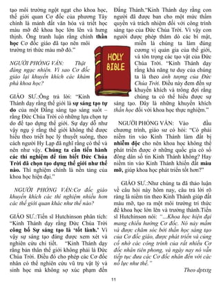 tạo môi trường ngột ngạt cho khoa học,       Đấng Thánh.“Kinh Thánh dạy rằng con
thế giới quan Cơ đốc của phương Tây          người đã được ban cho một mức thẩm
chính là mảnh đất văn hóa và triết học       quyền và trách nhiệm đối với công trình
màu mỡ để khoa học lớn lên và hưng           sáng tạo của Đức Chúa Trời. Vì vậy con
thịnh. Ông tranh luận rằng chính thần        người được phép thăm dò các bí mật,
học Cơ đốc giáo đã tạo nên môi                        miễn là chúng ta làm đúng
trường tri thức màu mỡ đó.”                           cương vị quản gia của thế giới,
                                                      và tôn trọng các tạo vật của Đức
NGƯỜI PHỎNG VẤN:         Thật                         Chúa Trời. “Kinh Thánh dạy
đáng ngạc nhiên. Vì sao Cơ đốc                        rằng khả năng tư duy của chúng
giáo lại khuyến khích các khám                        ta là theo ảnh tượng của Đức
phá khoa học?                                         Chúa Trời. Điều này đem đến sự
                                                      khuyến khích và trông đợi rằng
GIÁO SƯ.:Ông trả lời: “Kinh                           chúng ta có thể hiểu được sự
Thánh dạy rằng thế giới là sự sáng tạo tự    sáng tạo. Đây là những khuyến khích
do của một Đấng sáng tạo sáng suốt –         thần học đối với khoa học thực nghiệm.”
rằng Đức Chúa Trời có những lựa chọn tự
do để tạo dựng thế giới. Sự dạy dỗ như         NGƯỜI PHỎNG VẤN: Vào                đầu
vậy ngụ ý rằng thế giới không thể được       chương trình, giáo sư có hỏi: “Có phải
hiểu theo triết học lý thuyết suông, theo    niềm tin vào Kinh Thánh làm đất bị
cách người Hy Lạp đã nghĩ rằng có thể và     nhiễm độc cho nên khoa học không thể
nên như vậy. Chúng ta cần tiến hành          phát triển được ở những quốc gia có số
các thí nghiệm để tìm biết Đức Chúa          đông dân số tin Kinh Thánh không? Hay
Trời đã chọn tạo dựng thế giới như thế       niềm tin vào Kinh Thánh khiến đất màu
nào. Thí nghiệm chính là nền tảng của        mỡ, giúp khoa học phát triển tốt hơn?”
khoa học hiện đại.”
                                                 GIÁO SƯ.:Như chúng ta đã thảo luận
  NGƯỜI PHỎNG VẤN:Cơ đốc giáo                về câu hỏi này hôm nay, câu trả lời rõ
khuyến khích các thí nghiệm nhiều hơn        ràng là niềm tin theo Kinh Thánh giúp đất
các thế giới quan khác như thế nào?          màu mỡ, tạo ra một môi trường tri thức
                                             để khoa học lớn lên và trưởng thành.Tiến
GIÁO SƯ.:Tiến sĩ Hutchinson phân tích:       sĩ Hutchinson nói: “…Khoa học hiện đại
“Kinh Thánh dạy rằng Đức Chúa Trời           mang chiều hướng Cơ đốc. Nó nảy mầm
công bố Sự sáng tạo là ‘tốt lành.’ Vì        và được chăm sóc bởi thần học sáng tạo
vậy sự sáng tạo đáng được xem xét và         của Cơ đốc giáo, được phát triển và củng
nghiên cứu chi tiết. “Kinh Thánh dạy         cố nhờ các công trình của rất nhiều Cơ
rằng bản thân thế giới không phải là Đức     đốc nhân tiên phong, và ngày nay nó vẫn
Chúa Trời. Điều đó cho phép các Cơ đốc       tiếp tục đưa các Cơ đốc nhân đến với các
nhân có thể nghiên cứu vũ trụ vật lý và      nỗ lực như thế.”
sinh học mà không sợ xúc phạm đến                                         Theo dptxtg
                                            11
 