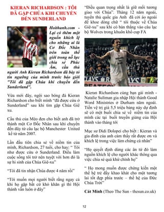 KIERAN RICHARDSON : TÔI                     “Điều quan trọng nhất là giữ mối tương
 ĐÃ GẶP CHÚA KHI CHUYỂN                      giao với Chúa”. Tháng 12 năm ngoái,
     ĐẾN SUNDERLAND                          tuyển thủ quốc gia Anh đã cởi áo ngoài
                                             để khoe dòng chữ “ tôi thuộc về Chúa
                     Hoithanh.com -          Giê-xu” sau khi có bàn thắng vào câu lạc
                     Lại có thêm một         bộ Wolves trong khuôn khổ cup FA
                     nguồn khích lệ
                     cho những ai là
                     Cơ Đốc Nhân
                     trên toàn thế
                     giới trong nỗ lực
                     chia sẻ Phúc
                     Âm, cầu thủ
người Anh Kieran Richardson đã bày tỏ
tín ngưỡng của mình trước báo giới
"Tôi đã gặp Chúa khi chuyển đến
Sunderland".
                                              Kieran Richardson cùng bạn gái mình -
Vừa mới đây, ngôi sao bóng đá Kieran
                                             Natalie Suliman gia nhập Hội thánh Good
Richardson cho biết mình “đã được cứu ở
                                             Word Ministries ở Durham năm ngoái.
Sunderland” sau khi tìm gặp Chúa Giê
                                             Tiền vệ trị giá 5,5 triệu bảng này dự định
xu.
                                             sẽ có một buổi chia sẻ về niềm tin của
Cầu thủ của Mèo đen cho biết anh đã trở      mình các tại buổi truyền giảng của Hội
thành một Cơ Đốc Nhân sau khi chuyển         thánh vào tháng tới
đến đây từ câu lạc bộ Manchester United
                                             Mục sư Didi Dolopei cho biết : Kieran và
 kể từ năm 2007.
                                             gia đình của anh cảm thấy rất được ơn và
Lần đầu tiên chia sẻ về niềm tin của         khích lệ trong việc làm chứng cá nhân”
mình, Richardson, 27 tuổi, cho hay: “ Tôi
                                             “Họ quyết định dùng các ân tứ đó làm
như được cứu ở Sunderland. Điều làm
                                             nguồn khích lệ cho người khác thông qua
cuộc sống tôi trở nên tuyệt vời hơn đó là
                                             việc chia sẻ quá khứ chính họ”
sự hi sinh của Chúa Giê-xu”
                                             “ Họ mong muốn được chứng kiến một
“Tôi đã tin nhận Chúa được 4 năm rồi”
                                             thế hệ trẻ đầy khao khát cho một tương
“Tôi muốn mọi người biết rằng ngay cả        lai tốt đẹp phía trước – thế hệ của Đức
khi họ gặp bất cứ khó khăn gì thì Hội        Chúa Trời”
thánh vẫn luôn ở đây”
                                             Cát Minh (Theo The Sun - thesun.co.uk)


                                            12
 