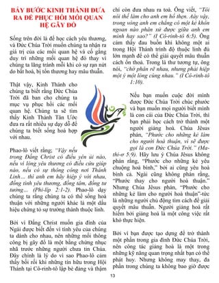 BẢY BƯỚC KINH THÁNH ĐƯA                      chí còn đưa nhau ra toà. Ông viết, “Tôi
 RA ĐỂ PHỤC HỒI MỐI QUAN                     nói thế làm cho anh em hổ thẹn. Aáy vậy,
        HỆ GÃY ĐỔ                            trong vòng anh em chẳng có một kẻ khôn
                                             ngoan nào phân xử được giữa anh em
Sống trên đời là để học cách yêu thương,     mình hay sao?” (I Cô-rinh-tô 6:5). Ông
và Đức Chúa Trời muốn chúng ta nhận ra       cảm thấy đau buồn khi không một ai
giá trị của các mối quan hệ và cố gắng       trong Hội Thánh trình độ thuộc linh đủ
duy trì những mối quan hệ đó thay vì         lớn mạnh để có thể giải quyết mâu thuẫn
chúng ta lãng tránh mỗi khi có sự rạn nứt    cách ổn thoả. Trong lá thư tương tự, ông
do bất hoà, bị tổn thương hay mâu thuẫn.     nói, “chớ phân rẽ nhau, nhưng phải hiệp
                                             một ý một lòng cùng nhau.” (I Cô-rinh-tô
Thật vậy, Kinh Thánh cho                             1:10).
chúng ta biết rằng Đức Chúa
Trời đã ban cho chúng ta                             Nếu bạn muốn cuộc đời mình
mục vụ phục hồi các mối                              được Đức Chúa Trời chúc phước
quan hệ. Chúng ta sẽ tìm                             và bạn muốn mọi người biết mình
thấy Kinh Thánh Tân Ước                              là con cái của Đức Chúa Trời, thì
đưa ra rất nhiều sự dạy dỗ để                        bạn phải học cách trở thành một
chúng ta biết sống hoà hợp                           người giảng hoà. Chúa Jêsus
với nhau.                                            phán, “Phước cho những kẻ làm
                                                     cho người hoà thuận, vì sẽ được
Phao-lô viết rằng; “Vậy nếu                          gọi là con Đức Chúa Trời.” (Ma-
trong Đấng Christ có điều yên ủi nào,        thi-ơ 5:9). Hãy lưu ý Chúa Jêsus không
nếu vì lòng yêu thương có điều cứu giúp      phán rằng, “Phước cho những kẻ yêu
nào, nếu có sự thông công nơi Thánh          chuộng hoà bình,” bởi ai cũng yêu hoà
Linh… thì anh em hãy hiệp ý với nhau,        bình cả. Ngài cũng không phán rằng,
đồng tình yêu thương, đồng tâm, đồng tư      “Phước thay cho người hoà thuận.”
tưởng… (Phi-líp 2:1-2). Phao-lô dạy          Nhưng Chúa Jêsus phán, “Phước cho
chúng ta rằng chúng ta có thể sống hoà       những kẻ làm cho người hoà thuận”-tức
thuận với những người khác là một dấu        là những người chủ động tìm cách để giải
hiệu chứng tỏ sự trưởng thành thuộc linh.    quyết mâu thuẫn. Người giảng hoà rất
                                             hiếm bởi giảng hoà là một công việc rất
Bởi vì Đấng Christ muốn gia đình của         khó thực hiện.
Ngài được biết đến vì tình yêu của chúng
ta dành cho nhau, nên những mối thông        Bởi vì bạn được tạo dựng để trở thành
công bị gãy đổ là một bằng chứng nhục        một phần trong gia đình Đức Chúa Trời,
nhã trước những người chưa tin Chúa.         nên công tác giảng hoà là một trong
Đây chính là lý do vì sao Phao-lô cảm        những kỹ năng quan trọng nhất bạn có thể
thấy bối rối khi những tín hữu trong Hội     phát huy. Nhưng không may thay, đa
Thánh tại Cô-rinh-tô lập bè đảng và thậm     phần trong chúng ta không bao giờ được
                                            13
 