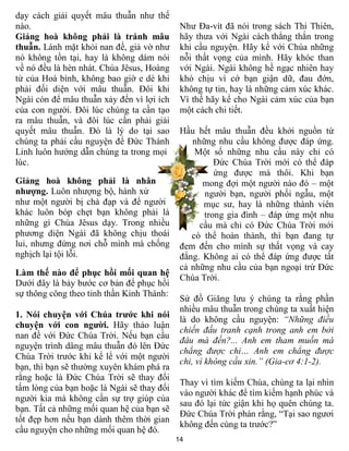 dạy cách giải quyết mâu thuẫn như thế
nào.                                         Như Đa-vít đã nói trong sách Thi Thiên,
Giảng hoà không phải là tránh mâu            hãy thưa với Ngài cách thẳng thắn trong
thuẫn. Lánh mặt khỏi nan đề, giả vờ như      khi cầu nguyện. Hãy kể với Chúa những
nó không tồn tại, hay là không dám nói       nỗi thất vọng của mình. Hãy khóc than
về nó đều là hèn nhát. Chúa Jêsus, Hoàng     với Ngài. Ngài không hề ngạc nhiên hay
tử của Hoà bình, không bao giờ e dè khi      khó chịu vì cớ bạn giận dữ, đau đớn,
phải đối diện với mâu thuẫn. Đôi khi         không tự tin, hay là những cảm xúc khác.
Ngài còn để mâu thuẫn xảy đến vì lợi ích     Vì thế hãy kể cho Ngài cảm xúc của bạn
của con người. Đôi lúc chúng ta cần tạo      một cách chi tiết.
ra mâu thuẫn, và đôi lúc cần phải giải
quyết mâu thuẫn. Đó là lý do tại sao         Hầu hết mâu thuẫn đều khởi nguồn từ
chúng ta phải cầu nguyện để Đức Thánh           những nhu cầu không được đáp ứng.
Linh luôn hướng dẫn chúng ta trong mọi           Một số những nhu cầu này chỉ có
lúc.                                                  Đức Chúa Trời mới có thể đáp
                                                      ứng được mà thôi. Khi bạn
Giảng hoà không phải là nhân                       mong đợi một người nào đó – một
nhượng. Luôn nhượng bộ, hành xử                    người bạn, người phối ngẫu, một
như một người bị chà đạp và để người               mục sư, hay là những thành viên
khác luôn bóp chẹt bạn không phải là               trong gia đình – đáp ứng một nhu
những gì Chúa Jêsus dạy. Trong nhiều              cầu mà chỉ có Đức Chúa Trời mới
phương diện Ngài đã không chịu thoái            có thể hoàn thành, thì bạn đang tự
lui, nhưng đứng nơi chỗ mình mà chống        đem đến cho mình sự thất vọng và cay
nghịch lại tội lỗi.                          đắng. Không ai có thể đáp ứng được tất
                                             cả những nhu cầu của bạn ngoại trừ Đức
Làm thế nào để phục hồi mối quan hệ
                                             Chúa Trời.
Dưới đây là bảy bước cơ bản để phục hồi
sự thông công theo tinh thần Kinh Thánh:
                                             Sứ đồ Giăng lưu ý chúng ta rằng phần
                                             nhiều mâu thuẫn trong chúng ta xuất hiện
1. Nói chuyện với Chúa trước khi nói
                                             là do không cầu nguyện: “Những điều
chuyện với con người. Hãy thảo luận
                                             chiến đấu tranh cạnh trong anh em bởi
nan đề với Đức Chúa Trời. Nếu bạn cầu
                                             đâu mà đến?... Anh em tham muốn mà
nguyện trình dâng mâu thuẫn đó lên Đức
                                             chẳng được chi… Anh em chẳng được
Chúa Trời trước khi kể lể với một người
                                             chi, vì không cầu xin.” (Gia-cơ 4:1-2).
bạn, thì bạn sẽ thường xuyên khám phá ra
rằng hoặc là Đức Chúa Trời sẽ thay đổi
                                             Thay vì tìm kiếm Chúa, chúng ta lại nhìn
tấm lòng của bạn hoặc là Ngài sẽ thay đổi
                                             vào người khác để tìm kiếm hạnh phúc và
người kia mà không cần sự trợ giúp của
                                             sau đó lại tức giận khi họ quên chúng ta.
bạn. Tất cả những mối quan hệ của bạn sẽ
                                             Đức Chúa Trời phán rằng, “Tại sao ngươi
tốt đẹp hơn nếu bạn dành thêm thời gian
                                             không đến cùng ta trước?”
cầu nguyện cho những mối quan hệ đó.
                                            14
 