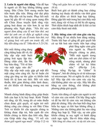 2. Luôn là người chủ động. Vấn đề bạn         “Ông nổi giận bèn xẻ rạch mình.” (Gióp
là người có lỗi hay không không quan          18:4).
trọng. Đức Chúa Trời mong muốn bạn            Buổi hoà giải có thành công hay chăng
tiến bước đầu tiên. Đừng chờ đợi phía         thường tuỳ thuộc rất nhiều vào thời gian
kia. Hãy đến với họ trước. Phục hồi mối       và địa điểm có thích hợp hay không.
quan hệ gãy đổ vô cùng quan trọng đến         Đừng gặp khi một trong hai cảm thấy mệt
nỗi Chúa Jêsus truyền lệnh rằng việc          mỏi, đang vội vã hay có thể bị cắt ngang.
giảng hoà được ưu tiên hơn là sự thờ          Thời điểm thích hợp nhất đó là khi cả hai
phượng nữa. Ngài phán, “Nếu khi nào           cảm thấy thoải mái nhất.
ngươi đem dâng của lễ nơi bàn thờ, mà
nhớ lại anh em có điều gì nghịch cùng         3. Hãy thông cảm với cảm giác của họ.
mình, thì hãy để của lễ trước bàn thờ, trở    Hãy dùng lỗ tai nhiều hơn dùng miệng.
về giảng hoà với anh em trước đã, rồi         Trước khi bạn cố gắng để giải quyết bất
hãy đến dâng của lễ.”(Ma-thi-ơ 5:23-24).      cứ sự bất hoà nào trước tiên bạn cũng
                                                              phải lắng nghe cảm giác
Khi mối thông công đang                                       của người ta. Phao-lô
căng thẳng hoặc đổ vỡ, thì                                    khuyên chúng ta phải,
hãy sắp xếp một buổi                                          “Mỗi một người trong
giảng hoà ngay lập tức.                                       anh em chớ chăm về lợi
Đừng chần chừ, lần lữa                                        riêng mình, nhưng phải
hay hứa rằng, “Tôi sẽ làm                                     chăm về lợi kẻ khác
vào một ngày nào đó.”                                         nữa.”    (Phi-líp    2:4).
Hãy sắp xếp một cuộc gặp gỡ mặt đối           Trong tiếng Hy-lạp, từ “chăm” là
mặt càng sớm càng tốt. Sự trì hoãn chỉ        “skopos”, bởi đó chúng ta có từ telescope
càng gia tăng sự tức giận và khiến tình       và microscope. Nó có nghĩa là chú ý thật
hình tồi tệ hơn mà thôi. Đối với mâu          kỹ! Hãy tập chú vào cảm xúc của họ,
thuẫn, thời gian không chữa lành được;        chứ không phải vào sự việc. Hãy bắt đầu
nó chỉ khiến vết thương mưng mủ mà            bằng sự cảm thông, chứ không phải
thôi.                                         phương pháp giải quyết.

Nhanh chóng hành động cũng giúp thuộc         Trước tiên đừng cố ngăn cản người ta nói
linh của bạn ít bị huỷ hoại. Kinh Thánh       về cảm xúc của mình. Chỉ hãy lắng nghe
nói rằng, tội lỗi, trong đó có mâu thuẫn      và để họ thổ lộ cảm xúc mà không cần
chưa được giải quyết, sẽ ngăn trở mối         phải dè chừng. Hãy cho bạn biết rằng bạn
thông công của chúng ta với Đức Chúa          hiểu họ ngay cả khi bạn không đồng ý.
Trời và khiến lời cầu nguyện chúng ta         Những cảm xúc không phải lúc nào cũng
không được đáp trả, bên cạnh đó còn           đúng hay hợp lý. Thật vậy, sự oán giận
khiến chúng ta thêm đau khổ nữa. Bạn          khiến chúng ta suy nghĩ và hành động
của Gióp nhắc ông rằng, “Vì nỗi sầu           cách ngu ngốc. Đa-vít thừa nhận rằng,
thảm giết người ngu muội” (Gióp 5:2) và       “Khi lòng tôi chua xót, và dạ tôi xôn xao,
                                             15
 