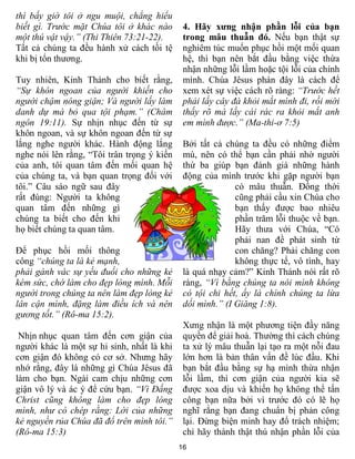 thì bấy giờ tôi ở ngu muội, chẳng hiểu
biết gì. Trước mặt Chúa tôi ở khác nào       4. Hãy xưng nhận phần lỗi của bạn
một thú vật vậy.” (Thi Thiên 73:21-22).      trong mâu thuẫn đó. Nếu bạn thật sự
Tất cả chúng ta đều hành xử cách tồi tệ      nghiêm túc muốn phục hồi một mối quan
khi bị tổn thương.                           hệ, thì bạn nên bắt đầu bằng việc thừa
                                             nhận những lỗi lầm hoặc tội lỗi của chính
Tuy nhiên, Kinh Thánh cho biết rằng,         mình. Chúa Jêsus phán đây là cách để
“Sự khôn ngoan của người khiến cho           xem xét sự việc cách rõ ràng: “Trước hết
người chậm nóng giận; Và người lấy làm       phải lấy cây đà khỏi mắt mình đi, rồi mới
danh dự mà bỏ qua tội phạm.” (Châm           thấy rõ mà lấy cái rác ra khỏi mắt anh
ngôn 19:11). Sự nhịn nhục đến từ sự          em mình được.” (Ma-thi-ơ 7:5)
khôn ngoan, và sự khôn ngoan đến từ sự
lắng nghe người khác. Hành động lắng         Bởi tất cả chúng ta đều có những điểm
nghe nói lên rằng, “Tôi trân trọng ý kiến    mù, nên có thể bạn cần phải nhờ người
của anh, tôi quan tâm đến mối quan hệ        thứ ba giúp bạn đánh giá những hành
của chúng ta, và bạn quan trọng đối với      động của mình trước khi gặp người bạn
tôi.” Câu sáo ngữ sau đây                                  có mâu thuẫn. Đồng thời
rất đúng: Người ta không                                   cũng phải cầu xin Chúa cho
quan tâm đến những gì                                      bạn thấy được bao nhiêu
chúng ta biết cho đến khi                                  phần trăm lỗi thuộc về bạn.
họ biết chúng ta quan tâm.                                 Hãy thưa với Chúa, “Có
                                                           phải nan đề phát sinh từ
Để phục hồi mối thông                                      con chăng? Phải chăng con
công “chúng ta là kẻ mạnh,                                 không thực tế, vô tình, hay
phải gánh vác sự yếu đuối cho những kẻ       là quá nhạy cảm?” Kinh Thánh nói rất rõ
kém sức, chớ làm cho đẹp lòng mình. Mỗi      ràng, “Vì bằng chúng ta nói mình không
người trong chúng ta nên làm đẹp lòng kẻ     có tội chi hết, ấy là chính chúng ta lừa
lân cận mình, đặng làm điều ích và nên       dối mình.” (I Giăng 1:8).
gương tốt.” (Rô-ma 15:2).
                                             Xưng nhận là một phương tiện đầy năng
 Nhịn nhục quan tâm đến cơn giận của         quyền để giải hoà. Thường thì cách chúng
người khác là một sự hi sinh, nhất là khi    ta xử lý mâu thuẫn lại tạo ra một nỗi đau
cơn giận đó không có cơ sở. Nhưng hãy        lớn hơn là bản thân vấn đề lúc đầu. Khi
nhớ rằng, đây là những gì Chúa Jêsus đã      bạn bắt đầu bằng sự hạ mình thừa nhận
làm cho bạn. Ngài cam chịu những cơn         lỗi lầm, thì cơn giận của người kia sẽ
giận vô lý và ác ý để cứu bạn. “Vì Đấng      được xoa dịu và khiến họ không thể tấn
Christ cũng không làm cho đẹp lòng           công bạn nữa bởi vì trước đó có lẽ họ
mình, như có chép rằng: Lời của những        nghĩ rằng bạn đang chuẩn bị phản công
kẻ nguyền rủa Chúa đã đổ trên mình tôi.”     lại. Đừng biện minh hay đổ trách nhiệm;
(Rô-ma 15:3)                                 chỉ hãy thành thật thú nhận phần lỗi của
                                            16
 
