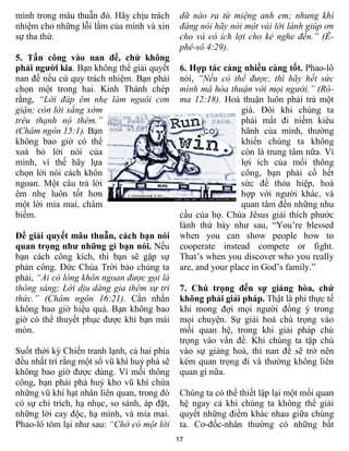 mình trong mâu thuẫn đó. Hãy chịu trách       dữ nào ra từ miệng anh em; nhưng khi
nhiệm cho những lỗi lầm của mình và xin       đáng nói hãy nói một vài lời lành giúp ơn
sự tha thứ.                                   cho và có ích lợi cho kẻ nghe đến.” (Ê-
                                              phê-sô 4:29).
5. Tấn công vào nan đề, chứ không
phải người kia. Bạn không thể giải quyết      6. Hợp tác càng nhiều càng tốt. Phao-lô
nan đề nếu cứ quy trách nhiệm. Bạn phải       nói, “Nếu có thể được, thì hãy hết sức
chọn một trong hai. Kinh Thánh chép           mình mà hòa thuận với mọi người.” (Rô-
rằng, “Lời đáp êm nhẹ làm nguôi cơn           ma 12:18). Hoà thuận luôn phải trả một
giận; còn lời xẳng xớm                                         giá. Đôi khi chúng ta
trêu thạnh nộ thêm.”                                           phải mất đi niềm kiêu
(Châm ngôn 15:1). Bạn                                          hãnh của mình, thường
không bao giờ có thể                                           khiến chúng ta không
xoá bỏ lời nói của                                             còn là trung tâm nữa. Vì
mình, vì thế hãy lựa                                           lợi ích của mối thông
chọn lời nói cách khôn                                         công, bạn phải cố hết
ngoan. Một câu trả lời                                         sức để thỏa hiệp, hoà
êm nhẹ luôn tốt hơn                                            hợp với người khác, và
một lời mỉa mai, châm                                          quan tâm đến những nhu
biếm.                                         cầu của họ. Chúa Jêsus giải thích phước
                                              lành thứ bảy như sau, “You’re blessed
Để giải quyết mâu thuẫn, cách bạn nói         when you can show people how to
quan trọng như những gì bạn nói. Nếu          cooperate instead compete or fight.
bạn cách công kích, thì bạn sẽ gặp sự         That’s when you discover who you really
phản công. Đức Chúa Trời bảo chúng ta         are, and your place in God’s family.”
phải, “Ai có lòng khôn ngoan được gọi là
thông sáng; Lời dịu dàng gia thêm sự tri      7. Chú trọng đến sự giảng hòa, chứ
thức.” (Châm ngôn 16:21). Cằn nhằn            không phải giải pháp. Thật là phi thực tế
không bao giờ hiệu quả. Bạn không bao         khi mong đợi mọi người đồng ý trong
giờ có thể thuyết phục được khi bạn mài       mọi chuyện. Sự giải hoà chú trọng vào
mòn.                                          mối quan hệ, trong khi giải pháp chú
                                              trọng vào vấn đề. Khi chúng ta tập chú
Suốt thời kỳ Chiến tranh lạnh, cả hai phía    vào sự giảng hoà, thì nan đề sẽ trở nên
đều nhất trí rằng một số vũ khí huỷ phá sẽ    kém quan trọng đi và thường không liên
không bao giờ được dùng. Vì mối thông         quan gì nữa.
công, bạn phải phá huỷ kho vũ khí chứa
những vũ khí hạt nhân liên quan, trong đó     Chúng ta có thể thiết lập lại một mối quan
có sự chỉ trích, hạ nhục, so sánh, áp đặt,    hệ ngay cả khi chúng ta không thể giải
những lời cay độc, hạ mình, và mỉa mai.       quyết những điểm khác nhau giữa chúng
Phao-lô tóm lại như sau: “Chớ có một lời      ta. Cơ-đốc-nhân thường có những bất
                                             17
 