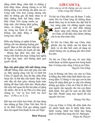 đồng chính đáng, chân thật và những ý                  LỜI CẢM TẠ.
kiến khác nhau, nhưng chúng ta có thể        (Lời cảm tạ và lời chứng của các con cái
không đồng ý mà không cần phải cau có.               Chúa trong Hội Thánh )
Cùng một viên kim cương nhưng nếu
nhìn từ những góc độ khác nhau ta sẽ         Từ khi tin Chúa đến nay đã được 3 tuần,
thấy những hình thể khác nhau.               trước khi tin Chúa lòng tôi không được
Đức Chúa Trời mong muốn sự                   thanh thản, hay lo âu buồn rầu, đặc biệt là
hiệp một, chứ không phải giống                 hay nóng giận với những người xung
nhau, và chúng ta có thể                           quanh mình và tinh thần không
tay trong tay bước đi mà                           được sáng suốt nhưng sau khi khi
không cần phải đồng ý                           tin Chúa, tôi đã thấy nhẹ nhõm, không
trong mọi vấn đề.                              còn lo âu như trước nữa.
Điều này không có nghĩa là bạn                 Từ khi tin Chúa đến nay Chúa chúc
không cần tìm phương hướng giải                phước cho tài chính của tôi được ổn
quyết. Bạn có thể cần phải tiếp tục            định và tôi dần biết cách sữ dụng tài
thảo luận và thậm chí tranh cãi nữa          chính không còn sự phung phi như trước
– nhưng bạn phải làm như vậy                 kia nữa.
trong tinh thần hòa hợp. Giảng hoà nghĩa
là bạn làm lành, chứ không phải giải         Từ khi tin Chúa đến nay tôi cảm thấy
quyết vấn đề.                                mình được sự khôn ngoan hơn trong buôn
                                             ban và trong cuộc sống. Cảm tạ ơn Chúa.
Bạn cần phải phục hồi mối thông công                               Nguyễn Văn Gắng.
với ai? Đừng chần chừ một giây nào nữa
cả. Hãy ngưng công việc lại và trình lên     Con là Hoàng văn Huy xin cảm tạ Chúa
Chúa về người đó. Sau đó hãy nhấc điện       là Đấng duy nhất chữa lành bệnh cho con,
thoại lên và bắt đầu tiến hành. Bảy bước     trong đêm 12 tháng 4 vừa qua con bị đau
trên đây rất đơn giản, nhưng hoàn toàn       bụng rất nặng định gọi xe cấp cứu nhưng
không dễ thực hiện chút nào. Muốn phục       không gọi được. Cảm ơn Chúa là nhờ có
hồi một mối quan hệ đòi hỏi phải cố gắng     mọi người cầu nguyện cho mà con được
rất nhiều. Đó là lý do Phi-e-rơ thúc giục    lành bệnh. Xin gởi lời cảm ơn đến lãnh
chúng ta, “tìm sự hoà bình mà đuổi           đạo Hội Thánh cùng mọi người đã cầu
theo.” (I Phi-e-rơ 3:11).                    nguyện cho con
                                                                     Hoàng Văn Huy.
Khi bạn tìm kiếm hoà bình, thì bạn đang
làm những gì Đức Chúa Trời làm. Đó là        Cảm ơn Chúa vì Chúa đã chữa lành cho
lý do Đức Chúa Trời gọi những người          tôi nhiều bệnh như là bệnh thần kinh,
làm cho người hoà thuận là con cái Ngài.     bệnh xoang, bệnh tim bệnh đau bụng
                                             dưới và bệnh đau lưng cho tôi. Haleugia.
                           Rick Warren                              Phạm thị Thuyên.
                                            18
 