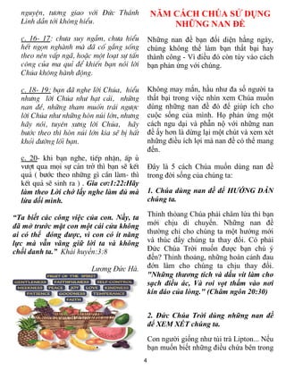 nguyÖn, t­¬ng giao víi §øc Th¸nh              NĂM CÁCH CHÚA SỬ DỤNG
  Linh dÉn tíi kh«ng hiÓu.                          NHỮNG NAN ĐỀ
  c. 16- 17: ch­a suy ngÉm, ch­a hiÓu           Những nan đề bạn đối diện hằng ngày,
  hÕt ngän nghµnh mµ ®· cè g¾ng sèng            chúng không thể làm bạn thất bại hay
  theo nªn vÊp ng·, hoÆc mét lo¹t sù tÊn        thành công - Vì điều đó còn tùy vào cách
  c«ng cña ma quØ ®Ó khiÕn b¹n nãi lêi          bạn phản ứng với chúng.
  Chóa kh«ng hµnh ®éng.

  c. 18- 19: b¹n ®· nghe lêi Chóa, hiÓu         Không may mắn, hầu như đa số người ta
  nh­ng lêi Chóa nh­ h¹t c¶i, nh÷ng             thất bại trong việc nhìn xem Chúa muốn
  nan ®Ò, nh÷ng tham muèn tr¸i ng­îc            dùng những nan đề đó để giúp ích cho
  lêi Chóa nh­ nh÷ng hßn nói lín, nh­ng         cuộc sống của mình. Họ phản ứng một
  h·y nãi, tuyªn x­ng lêi Chóa, h·y             cách ngu dại và phẫn nộ với những nan
  b­íc theo th× hßn nói lín kia sÏ bÞ hÊt       đề ấy hơn là dừng lại một chút và xem xét
  khái ®­êng lèi b¹n.                           những điều ích lợi mà nan đề có thể mang
                                                đến.
  c. 20- khi b¹n nghe, tiÕp nhËn, Êp ñ
  v­ît qua mäi sù c¶n trë th× b¹n sÏ kÕt        Đây là 5 cách Chúa muốn dùng nan đề
  qu¶ ( b­íc theo nh÷ng g× cÇn lµm- th×         trong đời sống của chúng ta:
  kÕt qu¶ sÏ sinh ra ) . Gia cơ:1:22:Hãy
  làm theo Lời chớ lấy nghe làm đủ mà           1. Chúa dùng nan đề để HƯỚNG DẪN
  lừa dối mình.                                 chúng ta.

“Ta biết các công việc của con. Nầy, ta         Thỉnh thỏang Chúa phải châm lửa thì bạn
đã mở trước mặt con một cái cửa không           mới chịu di chuyển. Những nan đề
ai có thể đóng được, vì con có ít năng          thường chỉ cho chúng ta một hướng mới
lực mà vẫn vâng giữ lời ta và không             và thúc đẩy chúng ta thay đổi. Có phải
chối danh ta.” Khải huyền:3:8                   Đức Chúa Trời muốn được bạn chú ý
                                                đến? Thỉnh thoảng, những hoàn cảnh đau
                         Lương Đức Hà.          đớn làm cho chúng ta chịu thay đổi.
                                                "Những thương tích và dấu vít làm cho
                                                sạch điều ác, Và roi vọt thấm vào nơi
                                                kín đáo của lòng." (Châm ngôn 20:30)


                                                2. Đức Chúa Trời dùng những nan đề
                                                để XEM XÉT chúng ta.
                                                Con người giống như túi trà Lipton... Nếu
                                                bạn muốn biết những điều chứa bên trong
                                            4
 