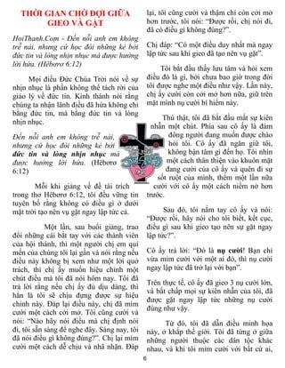 THỜI GIAN CHỜ ĐỢI GIỮA                          lại, tôi cũng cười và thậm chí còn cởi mở
       GIEO VÀ GẶT                                hơn trước, tôi nói: “Được rồi, chị nói đi,
                                                  đã có điều gì không đúng?”.
HoiThanh.Com - Đến nỗi anh em không
trễ nải, nhưng cứ học đòi những kẻ bởi            Chị đáp: “Có một điều duy nhất mà ngay
đức tin và lòng nhịn nhục mà được hưởng           lập tức sau khi gieo đã tạo nên vụ gặt”.
lời hứa. (Hêbơrơ 6:12)
                                                       Tôi bắt đầu thấy lưu tâm và hỏi xem
     Mọi điều Đức Chúa Trời nói về sự             điều đó là gì, bởi chưa bao giờ trong đời
nhịn nhục là phần không thể tách rời của          tôi được nghe một điều như vậy. Lần này,
giáo lý về đức tin. Kinh thánh nói rằng           chị ấy cười còn cởi mở hơn nữa, giữ trên
chúng ta nhận lãnh điều đã hứa không chỉ          mặt mình nụ cười bí hiểm này.
bằng đức tin, mà bằng đức tin và lòng
                                                        Thú thật, tôi đã bắt đầu mất sự kiên
nhịn nhục.
                                                    nhẫn một chút. Phía sau cô ấy là đám
Đến nỗi anh em không trễ nải,                             đông người đang muốn được chào
nhưng cứ học đòi những kẻ bởi                             hỏi tôi. Cô ấy đã ngăn giữ tôi,
đức tin và lòng nhịn nhục mà                              không bận tâm gì đến họ. Tôi nhìn
được hưởng lời hứa. (Hêbơrơ                              một cách thân thiện vào khuôn mặt
6:12)                                                    đang cười của cô ấy và quên đi sự
                                                      sốt ruột của mình, thêm một lần nữa
       Mỗi khi giảng về đề tài trích                 cười với cô ấy một cách niềm nở hơn
trong thơ Hêbơrơ 6:12, tôi đều vững tin           trước.
tuyên bố rằng không có điều gì ở dưới
mặt trời tạo nên vụ gặt ngay lập tức cả.                Sau đó, tôi nắm tay cô ấy và nói:
                                                  “Được rồi, hãy nói cho tôi biết, kết cục,
            Một lần, sau buổi giảng, trao         điều gì sau khi gieo tạo nên sự gặt ngay
đổi những cái bắt tay với các thành viên          lập tức?”.
của hội thánh, thì một người chị em quí
mến của chúng tôi lại gần và nói rằng nếu         Cô ấy trả lời: “Đó là nụ cười! Bạn chỉ
điều này không bị xem như một lời quở             vừa mỉm cười với một ai đó, thì nụ cười
trách, thì chị ấy muốn hiệu chỉnh một             ngay lập tức đã trở lại với bạn”.
chút điều mà tôi đã nói hôm nay. Tôi đã
                                                  Trên thực tế, cô ấy đã gieo 3 nụ cười lớn,
trả lời rằng nếu chị ấy đủ dịu dàng, thì
                                                  và bất chấp mọi sự kiên nhẫn của tôi, đã
hẳn là tôi sẽ chịu đựng được sự hiệu
                                                  được gặt ngay lập tức những nụ cười
chỉnh này. Đáp lại điều này, chị đã mỉm
                                                  đúng như vậy.
cười một cách cởi mở. Tôi cũng cười và
nói: “Nào hãy nói điều mà chị định nói                  Từ đó, tôi đã dẫn điều minh họa
đi, tôi sẵn sàng để nghe đây. Sáng nay, tôi       này, ở khắp thế giới. Tôi đã từng ở giữa
đã nói điều gì không đúng?”. Chị lại mỉm          những người thuộc các dân tộc khác
cười một cách dễ chịu và nhã nhặn. Đáp            nhau, và khi tôi mỉm cười với bất cứ ai,
                                              6
 