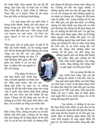 tôi nhận thấy rằng người chị em đó đã             mà chúng tôi đã gieo trong cuộc sống của
đúng. Qui luật này có hiệu lực ở Châu             họ. Chúng tôi hết sức ngạc nhiên, vì
Phi, Châu Mỹ, ở Anh, Châu Á, Mêxicô,              những người anh em này đã ngay lập tức
Nam Mỹ, và ở Italia. Thực tế, tôi chưa            cư xử với chúng tôi như những người lạ,
bao giờ thấy nó không hành động.                  và tránh né chúng tôi. Chúng tôi đã hoàn
                                                  toàn bị phân vân. Lòng chúng tôi bị tan
      Có một đoạn hết sức phổ biến ở              nát. Bây giờ, sau gần sáu năm, vợ chồng
trong kinh thánh, thậm chí còn được sử            chúng tôi thấy bánh của lòng tốt và tình
dụng trong các giới thế tục. Nó thường            yêu thương mà chúng tôi đã gieo đang trở
được trích dẫn như sau: “Hãy liệng bánh           lại với chúng tôi như thế nào. Vụ gặt này
của ngươi nơi mặt nước, rồi khỏi lâu              đến một cách hàng ngày, thực sự từ hàng
ngày ngươi sẽ tìm nó lại”(Truyền đạo              trăm người trên khắp thế giới. Có rất
11:1)                                             nhiều những người bạn mới bước vào đời
                                                  sống của chúng tôi, bày tỏ một cách rộng
Thời gian cần có giữa gieo và gặt là lẽ
                                                  rãi tình yêu và sự kính trọng đối với
thật của kinh thánh, có ấn tượng mạnh
                                                  chúng tôi, đúng như những điều mà
mẽ, đã trở thành phổ biến không chỉ trong
                                                   chúng tôi đã gieo vào đời sống của
vòng các tín đồ, mà còn giữa
                                                       những người anh em được hội thánh
những người không tin nữa. Có
                                                         lựa chọn. Bây giờ, chúng tôi đã
một khoảng thời gian chờ đợi
                                                           biết, theo kinh nghiệm của riêng
giữa các hành vi cư xử của
                                                           mình, rằng không thể trông đợi
bạn và phản hồi của người ta
                                                            vụ gặt ngay sau khi gieo được.
đối với chúng.
                                                                     Tôi xin phép bắt đầu từ
          Cho phép tôi đưa ra
                                                          việc minh họa công việc của hệ
cho bạn thêm một minh họa
                                                         thống tài chính ở trên đất. Giả sử,
nữa, từ kinh nghiệm cá nhân của
                                                       bạn gửi một ngàn Đôla vào nhà băng
tôi. Mấy năm trước, khi tôi còn
                                                  với thời hạn 5 năm và đã nhận được biên
đang giữ chức vụ mục sư, vợ chồng
                                                  lai đảm bảo rằng lãi xuất tiền gửi của bạn
chúng tôi đã tận hiến hoàn toàn cho công
                                                  cả thảy sẽ là 10% một năm. Nếu bạn kiên
việc ở giữa một nhóm nhất định những
                                                  nhẫn, thì sau 5 năm, bạn sẽ nhận được
anh em cao niên mà hội thánh đã lựa
                                                  một ngàn Đô la của mình cộng với số lãi
chọn. Chúng tôi đã dâng cho họ tất cả
                                                  trong khoảng thời gian đó.
những gì có thể: thời gian, kiến thức, tiền
bạc, và cả chính sự sống của mình nữa.                      Tuy nhiên, vì những lý do nào
                                                  đó, bạn thiếu kiên nhẫn và yêu cầu trả lại
          Sau đó, theo sự chỉ dẫn của
                                                  tiền của mình, trước khi hết hạn thì bạn sẽ
Đức Chúa Trời, chúng tôi phải xa rời hội
                                                  mất toàn bộ thu hoạch từ số tiền gửi của
thánh một thời gian. Chúng tôi tin rằng
                                                  mình. Bạn sẽ không nhận được tiền lãi
bây giờ chúng tôi sẽ nhận được từ họ tình
                                                  xuất (thu hoạch) từ một ngàn Đôla đã
yêu và sự hổ trợ cần thiết, là những điều
                                                  gieo ra. Sự thiếu kiên nhẫn cũng dẫn đến
                                              7
 