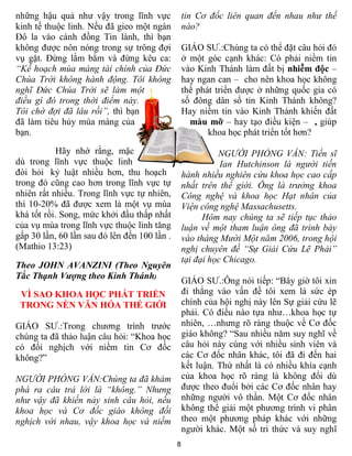 những hậu quả như vậy trong lĩnh vực              tin Cơ đốc liên quan đến nhau như thế
kinh tế thuộc linh. Nếu đã gieo một ngàn          nào?
Đô la vào cánh đồng Tin lành, thì bạn
không được nôn nóng trong sự trông đợi            GIÁO SƯ.:Chúng ta có thể đặt câu hỏi đó
vụ gặt. Đừng lằm bằm và đừng kêu ca:              ở một góc cạnh khác: Có phải niềm tin
“Kế hoạch mùa màng tài chính của Đức              vào Kinh Thánh làm đất bị nhiễm độc –
Chúa Trời không hành động. Tôi không              hay ngan can – cho nên khoa học không
nghĩ Đức Chúa Trời sẽ làm một                     thể phát triển được ở những quốc gia có
điều gì đó trong thời điểm này.                   số đông dân số tin Kinh Thánh không?
Tôi chờ đợi đã lâu rồi”, thì bạn                  Hay niềm tin vào Kinh Thánh khiến đất
đã làm tiêu hủy mùa màng của                        màu mỡ – hay tạo điều kiện – , giúp
bạn.                                                     khoa học phát triển tốt hơn?

            Hãy nhớ rằng, mặc                               NGƯỜI PHỎNG VẤN: Tiến sĩ
dù trong lĩnh vực thuộc linh                                 Ian Hutchinson là người tiến
đòi hỏi kỷ luật nhiều hơn, thu hoạch              hành nhiều nghiên cứu khoa học cao cấp
trong đó cũng cao hơn trong lĩnh vực tự           nhất trên thế giới. Ông là trưởng khoa
nhiên rất nhiều. Trong lĩnh vực tự nhiên,         Công nghệ và khoa học Hạt nhân của
thì 10-20% đã được xem là một vụ mùa              Viện công nghệ Massachusetts.
khá tốt rồi. Song, mức khởi đầu thấp nhất               Hôm nay chúng ta sẽ tiếp tục thảo
của vụ mùa trong lĩnh vực thuộc linh tăng         luận về một tham luận ông đã trình bày
gấp 30 lần, 60 lần sau đó lên đến 100 lần .       vào tháng Mười Một năm 2006, trong hội
(Mathio 13:23)                                    nghị chuyên đề “Sự Giải Cứu Lẽ Phải”
                                                  tại đại học Chicago.
Theo JOHN AVANZINI (Theo Nguyên
Tắc Thạnh Vượng theo Kinh Thánh)
                                                  GIÁO SƯ.:Ông nói tiếp: “Bây giờ tôi xin
 VÌ SAO KHOA HỌC PHÁT TRIỂN                       đi thẳng vào vấn đề tôi xem là sức ép
 TRONG NỀN VĂN HÓA THẾ GIỚI                       chính của hội nghị này lên Sự giải cứu lẽ
                                                  phải. Có điều nào tựa như…khoa học tự
GIÁO SƯ.:Trong chương trình trước                 nhiên, …nhưng rõ ràng thuộc về Cơ đốc
chúng ta đã thảo luận câu hỏi: “Khoa học          giáo không? “Sau nhiều năm suy nghĩ về
có đối nghịch với niềm tin Cơ đốc                 câu hỏi này cùng với nhiều sinh viên và
không?”                                           các Cơ đốc nhân khác, tôi đã đi đến hai
                                                  kết luận. Thứ nhất là có nhiều khía cạnh
NGƯỜI PHỎNG VẤN:Chúng ta đã khám                  của khoa học rõ ràng là không đổi dù
phá ra câu trả lời là “không.” Nhưng              được theo đuổi bởi các Cơ đốc nhân hay
như vậy đã khiến nảy sinh câu hỏi, nếu            những người vô thần. Một Cơ đốc nhân
khoa học và Cơ đốc giáo không đối                 không thể giải một phương trình vi phân
nghịch với nhau, vậy khoa học và niềm             theo một phương pháp khác với những
                                                  người khác. Một số tri thức và suy nghĩ
                                              8
 