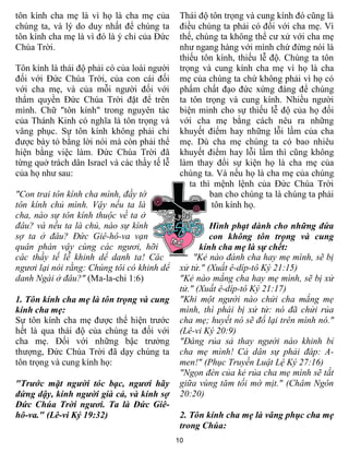 tôn kính cha mẹ là vì họ là cha mẹ của         Thái độ tôn trọng và cung kính đó cũng là
chúng ta, và lý do duy nhất để chúng ta        điều chúng ta phải có đối với cha mẹ. Vì
tôn kính cha mẹ là vì đó là ý chỉ của Đức      thế, chúng ta không thể cư xử với cha mẹ
Chúa Trời.                                     như ngang hàng với mình chứ đừng nói là
                                               thiếu tôn kính, thiếu lễ độ. Chúng ta tôn
Tôn kính là thái độ phải có của loài người     trọng và cung kính cha mẹ vì họ là cha
đối với Đức Chúa Trời, của con cái đối         mẹ của chúng ta chứ không phải vì họ có
với cha mẹ, và của mỗi người đối với           phẩm chất đạo đức xứng đáng để chúng
thẩm quyền Đức Chúa Trời đặt để trên           ta tôn trọng và cung kính. Nhiều người
mình. Chữ "tôn kính" trong nguyên tác          biện minh cho sự thiếu lễ độ của họ đối
của Thánh Kinh có nghĩa là tôn trọng và        với cha mẹ bằng cách nêu ra những
vâng phục. Sự tôn kính không phải chỉ          khuyết điểm hay những lỗi lầm của cha
được bày tỏ bằng lời nói mà còn phải thể       mẹ. Dù cha mẹ chúng ta có bao nhiêu
hiện bằng việc làm. Đức Chúa Trời đã           khuyết điểm hay lỗi lầm thì cũng không
từng quở trách dân Israel và các thầy tế lễ    làm thay đổi sự kiện họ là cha mẹ của
của họ như sau:                                chúng ta. Và nếu họ là cha mẹ của chúng
                                                  ta thì mệnh lệnh của Đức Chúa Trời
"Con trai tôn kính cha mình, đầy tớ                     ban cho chúng ta là chúng ta phải
tôn kính chủ mình. Vậy nếu ta là                        tôn kính họ.
cha, nào sự tôn kính thuộc về ta ở
đâu? và nếu ta là chủ, nào sự kính                      Hình phạt dành cho những đứa
sợ ta ở đâu? Đức Giê-hô-va vạn                          con không tôn trọng và cung
quân phán vậy cùng các ngươi, hỡi                    kính cha mẹ là sự chết:
các thầy tế lễ khinh dể danh ta! Các               "Kẻ nào đánh cha hay mẹ mình, sẽ bị
ngươi lại nói rằng: Chúng tôi có khinh dể      xử tử." (Xuất ê-díp-tô Ký 21:15)
danh Ngài ở đâu?" (Ma-la-chi 1:6)              "Kẻ nào mắng cha hay mẹ mình, sẽ bị xử
                                               tử." (Xuất ê-díp-tô Ký 21:17)
1. Tôn kính cha mẹ là tôn trọng và cung        "Khi một người nào chửi cha mắng mẹ
kính cha mẹ:                                   mình, thì phải bị xử tử: nó đã chửi rủa
Sự tôn kính cha mẹ được thể hiện trước         cha mẹ; huyết nó sẽ đổ lại trên mình nó."
hết là qua thái độ của chúng ta đối với        (Lê-vi Ký 20:9)
cha mẹ. Đối với những bậc trưởng               "Đáng rủa sả thay người nào khinh bỉ
thượng, Đức Chúa Trời đã dạy chúng ta          cha mẹ mình! Cả dân sự phải đáp: A-
tôn trọng và cung kính họ:                     men!" (Phục Truyền Luật Lệ Ký 27:16)
                                               "Ngọn đèn của kẻ rủa cha mẹ mình sẽ tắt
"Trước mặt người tóc bạc, ngươi hãy            giữa vùng tăm tối mờ mịt." (Châm Ngôn
đứng dậy, kính người già cả, và kính sợ        20:20)
Đức Chúa Trời ngươi. Ta là Đức Giê-
hô-va." (Lê-vi Ký 19:32)                       2. Tôn kính cha mẹ là vâng phục cha mẹ
                                               trong Chúa:
                                              10
 