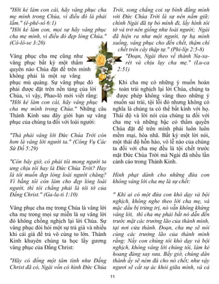 "Hỡi kẻ làm con cái, hãy vâng phục cha       Trời, song chẳng coi sự bình đẳng mình
mẹ mình trong Chúa, vì điều đó là phải       với Đức Chúa Trời là sự nên nắm giữ;
lắm." (ê-phê-sô 6:1)                         chính Ngài đã tự bỏ mình đi, lấy hình tôi
"Hỡi kẻ làm con, mọi sự hãy vâng phục        tớ và trở nên giống như loài người; Ngài
cha mẹ mình, vì điều đó đẹp lòng Chúa."      đã hiện ra như một người, tự hạ mình
(Cô-lô-se 3:20)                              xuống, vâng phục cho đến chết, thậm chí
                                               chết trên cây thập tự." (Phi-líp 2:5-8)
Vâng phục cha mẹ cũng như                          "Đoạn, Ngài theo về thành Na-xa-
vâng phục bất kỳ một thẩm                          rét và chịu lụy cha mẹ." (Lu-ca
quyền nào Chúa đặt để trên mình                2:51)
không phải là một sự vâng
phục mù quáng. Sự vâng phục đó                  Khi cha mẹ có những ý muốn hoàn
phải được đặt trên nền tảng của lời             toàn trái nghịch lại lời Chúa, chúng ta
Chúa, vì vậy, Phao-lô mới viết rằng:           được phép không vâng theo những ý
"Hỡi kẻ làm con cái, hãy vâng phục            muốn sai trái, tội lỗi đó nhưng không có
cha mẹ mình trong Chúa." Những câu           nghĩa là chúng ta có thể bất kính với họ.
Thánh Kinh sau đây giới hạn sự vâng          Thái độ và lời nói của chúng ta đối với
phục của chúng ta đối với loài người:        cha mẹ và những bậc có thẩm quyền
                                             Chúa đặt để trên mình phải luôn luôn
"Thà phải vâng lời Đức Chúa Trời còn         mềm mại, hòa nhã. Bất kỳ một lời nói,
hơn là vâng lời người ta." (Công Vụ Các      một thái độ hỗn hào, vô lễ nào của chúng
Sứ Đồ 5:29)                                  ta đối với cha mẹ đều là tội chết trước
                                             mặt Đức Chúa Trời mà Ngài đã nhều lần
"Còn bây giờ, có phải tôi mong người ta      cảnh cáo trong Thánh Kinh.
ưng chịu tôi hay là Đức Chúa Trời? Hay
là tôi muốn đẹp lòng loài người chăng?       Hình phạt dành cho những đứa con
Ví bằng tôi còn làm cho đẹp lòng loài        không vâng lời cha mẹ là sự chết:
người, thì tôi chẳng phải là tôi tớ của
Đấng Christ." (Ga-la-ti 1:10)                " Khi ai có một đứa con khó dạy và bội
                                             nghịch, không nghe theo lời cha mẹ, và
Vâng phục cha mẹ trong Chúa là vâng lời      mặc dầu bị trừng trị, nó vẫn không khứng
cha mẹ trong mọi sự miễn là sự vâng lời      vâng lời, thì cha mẹ phải bắt nó dẫn đến
đó không chống nghịch lại lời Chúa. Sự       trước mặt các trưởng lão của thành mình,
vâng phục đòi hỏi một sự trả giá và nhiều    tại nơi cửa thành. Đoạn, cha mẹ sẽ nói
khi cái giá để trả vô cùng to lớn. Thánh     cùng các trưởng lão của thành mình
Kinh khuyên chúng ta học lấy gương           rằng: Nầy con chúng tôi khó dạy và bội
vâng phục của Đấng Christ:                   nghịch, không vâng lời chúng tôi, làm kẻ
                                             hoang đàng say sưa. Bấy giờ, chúng dân
"Hãy có đồng một tâm tình như Đấng           thành ấy sẽ ném đá cho nó chết; như vậy
Christ đã có, Ngài vốn có hình Đức Chúa      ngươi sẽ cất sự ác khỏi giữa mình, và cả
                                            11
 