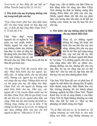 Y-sơ-ra-ên sẽ hay điều đó mà bắt sợ."         Ngày nay, vẫn có nhiều con dân Chúa tự
(Phục Truyền Luật Lệ Ký 21:18-21)             hào dâng hiến rời rộng cho Đức Chúa
                                              Trời nhưng họ thật sự không màng đến
3. Tôn kính cha mẹ là phụng dưỡng cha         những thiếu thốn vật chất của cha mẹ.
mẹ trong tuổi già của họ:                     Nhiều người thậm chí bắt cha mẹ phải
                                              làm việc trong nhà như đày tớ để đổi lại
"Con cháu trước phải học làm điều thảo        miếng cơm manh áo mà họ ban bố cho
đối với nhà riêng mình và báo đáp cha         cha mẹ.
mẹ; vì điều đó đẹp lòng Đức Chúa Trời."
(1 Ti-mô-thê 5:4)                             4. Tôn kính cha mẹ không phải là biến
                                                         cha mẹ thành thần linh
Chữ "báo đáp" trong
nguyên tác có nghĩa là "trả                                Thực tế, có những người
món nợ mà mình thiếu".                                     không hề vâng lời hoặc tôn
Nhiều người bỏ mặc cha                                     kính cha mẹ khi cha mẹ còn
mẹ không chăm sóc, không                                   sống, nhưng khi cha mẹ qua
báo đáp và viện cớ rằng họ                                 đời thì lại làm giỗ cúng trọng
đã dâng hiến cho Đức Chúa                                  thể, xây mồ mã đồ sộ, tốn
Trời nên không còn tài vật                                 kém, để được người đời khen
để nuôi cha mẹ. Đức Chúa Jesus đã lên án      là "có hiếu." Có những người, khi cha mẹ
thái độ giả hình này:                         còn sống phải nhờ đến sự chăm sóc,
                                              phụng dưỡng của họ, nhưng khi cha mẹ
"Vì Đức Chúa Trời đã truyền điều răn          qua đời, họ lại tin rằng cha mẹ có thể
nầy: Phải hiếu kính cha mẹ ngươi; lại,        "phù hộ" cho họ nên họ lập bàn thờ để
điều nầy: Ai mắng nhiếc cha mẹ thì phải       thờ lạy cha mẹ như những phúc thần.
chết. Nhưng các ngươi lại nói rằng: Ai
nói cùng cha mẹ rằng: Những điều mà tôi       Văn hóa Việt Nam đề cao và phát huy lễ
có thể giúp cha mẹ, đã dâng cho Đức           nghĩa là một điểm tốt nhưng khi lễ nghĩa
Chúa Trời rồi, thì người ấy không cần         biến thành sùng bái, thần thánh hóa các
phải hiếu kính cha mẹ. Như vậy, các           bậc trưởng thượng thì trở thành phạm
ngươi đã vì lời truyền khẩu mình mà bỏ        thượng, nghịch lại Đức Chúa Trời. Thánh
lời Đức Chúa Trời. Hỡi kẻ giả hình! ê-sai     Kinh bày tỏ rất rõ ràng thánh ý của Đức
đã nói tiên tri về các ngươi phải lắm, mà     Chúa Trời là Ngài không nhường sự vinh
rằng: Dân nầy lấy môi miếng thờ kính ta;      hiển cho bất kỳ một ai. Mọi sự thờ
Nhưng lòng chúng nó xa ta lắm. 9 Sự           phượng chỉ dành riêng cho Ngài:
chúng nó thờ lạy ta là vô ích, Vì chúng nó
dạy theo những điều răn mà chỉ bởi            "Ta là Đức Giê-hô-va; ấy là danh ta. Ta
người ta đặt ra." (Ma-thi-ơ 15:4-9)           chẳng nhường sự vinh hiển ta cho một
                                              đấng nào khác, cũng không nhường sự

                                             12
 