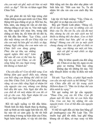 cho con một cái ghế, một cái bàn và một        Một tiếng nói êm dịu nhỏ nhẹ phán với
chiếc xe đạp". Tôi tin và khen ngợi Ðức        linh hồn tôi: "Hỡi con trai Ta, Ta dã
Chúa Trời.                                     nhậm lời cầu xin của con cách đây lâu
                                               rồi".
 Từ giờ phút đó tôi hồi hộp trông chờ
nhận những món quà mình xin Chúa. Một           Lập tức tôi buột miệng: "Vậy, Chúa ơi,
tháng trôi qua chẳng có gì cả. Rồi hai, ba,    bàn ghế và xe đạp của con ở đâu?"
bốn, năm, sáu tháng tôi vẫn cứ chờ đợi,          Bấy giờ Thánh Linh phán: "Ðúng rồi,
nhưng chẳng có gì xảy ra. Vào một ngày         đó là nan đề của con và những con cái
nọ, bên ngoài trời mưa lớn, trong nhà          khác của Ta. Họ xin Ta, yêu cầu đủ mọi
chẳng có thức ăn, tối hôm đó tôi đói lả,       thứ, nhưng họ chỉ xin một cách mơ hồ
tôi bắt đầu lằm bằm: "Lạy Chúa, cách           khiến ta không thể cho được. Con có biết
đây mấy tháng con đã xin Chúa tiếp trợ         có bao nhiêu loại bàn, ghế và xe đạp
cho con một bộ bàn ghế và chiếc xe đạp,        không? Nhưng con chỉ xin ta một cách
nhưng Ngài chẳng cho con món nào cả.           chung chung cái bàn, cái ghế và chiếc xe
Chúa biết con đang giảng                              đạp, con không xin một cái bàn,
Phúc Âm tại khu vực những                             một cái ghế và một chiếc xe đạp
người nghèo khổ này? Làm                              đặc biệt nào."
thế nào để con có thể bảo họ
hãy tin cậy nơi Chúa, và chỉ                             Ðây là khúc quanh của đời sống
sống bằng lời của Ngài trong                           tôi. Chưa có ai dạy tôi, ngay cả các
khi không có bánh ăn?                                  giáo sư trường Thần học cũng
                                                       không dạy tôi những lời này. Tôi
  Cha yêu dấu ơi? Con rất thất vọng. Con       mắc khuyết điểm và đây là điều mở mắt
không dám quả quyết điều này, nhưng            tôi.
con biết rằng con không thể chối từ Lời          Tôi nói: "Lạy Chúa, có phải Ngài muốn
của Ðức Chúa Trời. Lời Chúa phải đứng          con cầu xin một cách cụ thể không?" Lần
vững, và con chắc rằng Ngài sẽ nhậm lời        này Chúa dẫn dắt tôi lật trang sách
cầu nguyện của con, nhưng con không            Hêbơrơ đọan 11: "Ðức tin là thực thể của
biết đến khi nào. Nếu Ngài đợi đến lúc         điều mình hy vọng."
con chết đi rồi mới nhậm lời con thì có          Tôi quì xuống trở lại cầu nguyện:
ích gì cho con. Nếu Ngài nhậm lời con          "Thưa Cha, con xin lỗi Cha. Con đã
rồi, xin Ngài làm gấp đi!"                     phạm một lỗi lầm lớn và con hiểu lầm
                                               Cha. Con xin hủy bỏ những lời cầu
 Rồi tôi ngồi xuống và bắt đầu khóc.           nguyện trước. Con sẽ bắt đầu cầu nguyện
Thình lình tôi thấy thanh thản lạ thường,      trở lại."
một sự bình an tràn ngập linh hồn tôi. Hễ        Vì thế tôi nghĩ đến cái bàn làm bằng gỗ
lúc nào tôi có cảm giác ấy thì tôi biết        gõ (mahogany) của Phi Luật Tân. Tôi
mình đang ở trong sự hiện diện của Chúa.       muốn loại ghế tốt nhất, loại ghế bằng
Ngài luôn luôn phán, vì vậy tôi chờ đợi.       khung sắt có đệm, có trục xoay và bốn
                                              15
 