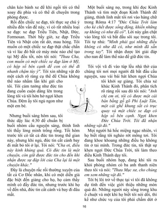 chân kéo bánh xe để khi ngồi tôi có thể          Một buổi sáng nọ, trong khi đọc Kinh
xoay đủ phía và có thể di chuyển trong         Thánh và tìm một đoạn Kinh Thánh để
phòng được.                                    giảng, thình lình mắt tôi rơi vào hàng chữ
  Rồi đến chiếc xe đạp, tôi thực sự chú ý      trong Rôma 4:17 "Ðức Chúa Trời làm
nhiều đến vấn đề này, vì có rất nhiều loại     cho kẻ chết được sống động, khiến những
xe đạp: xe đạp Triều Tiên, Nhật, Ðức,          sự không có như đã có". Lời này gắn chặt
Formosan. Thời bấy giờ, xe đạp Triều           vào lòng tôi và bắt đầu sôi sục trong tôi.
Tiên và Nhật còn rất dở, mau hỏng. Tôi         Tôi tự nhủ: "Mình phải gọi những điều
muốn có một chiếc xe đạp thật chắc chắn        không có như đã có, như mình đã sẵn
và vì lúc đó bất cứ máy móc nào chế tạo        trong tay". Tôi nhận được lời giải đáp
tại Mỹ đều tốt, nên tôi nói: "Thưa Cha,        cho nan đề làm thế nào để giữ đức tin.
con muốn có một chiếc xe đạp làm ở Mỹ,
có hộp số bên cạnh để con có thể đi              Tôi vội vã đi vào túp lều nhà thờ của
nhanh chậm tùy ý". Tôi xin những vật đó        chúng tôi nơi mọi người đã bắt đầu cầu
một cách rõ ràng cụ thể để Chúa không          nguyện, sau vài bài hát khen ngợi Chúa
thể nào nhầm lẫn khi gửi cho                             tôi khởi sự giảng. Tôi chia xẻ
tôi. Tôi cảm tưởng như đức tin                           khúc Kinh Thánh đó, phân tích
đang cuồn cuộn dâng lên trong                            rõ ràng rồi sau đó tôi nói: "Anh
lòng tôi và tôi hớn hở ngợi khen                         chị em ơi, tôi có được một cái
Chúa. Ðêm ấy tôi ngủ ngon như                            bàn bằng gỗ gõ Phi Luật Tân,
một em bé.                                               một cái ghế khung sắt có trục
                                                         quay và một chiếc xe đạp có
  Nhưng buổi sáng hôm sau, tôi                           hộp số bên cạnh. Ngợi khen
thức dậy lúc 4:30 để chuẩn bị                            Ðức Chúa Trời. Tôi đã nhận
buổi nhóm cầu nguyện sáng, thình lình          những vật đó."
tôi thấy lòng mình trống rỗng. Tối hôm           Mọi người há hốc miệng ngạc nhiên, vì
trước tôi có tất cả đức tin trong thế gian     họ biết rằng tôi nghèo rớt mồng tơi. Tôi
này, nhưng khi ngủ, đức tin cất cánh bay       đang khoe khoang những điều họ không
đi mất bỏ tôi ở lại. Tôi nói: "Cha ơi, điều    tin ở tai mình. Trong đức tin, tôi thật sự
này kinh khủng quá. Có đức tin là một          khen ngợi Ðức Chúa Trời, tôi làm theo
chuyện, còn giữ được đức tin cho đến khi       điều Kinh Thánh dạy tôi.
nhận được sự đáp lời của Cha lại là một          Sau buổi nhóm họp, đang khi tôi ra
chuyện khác."                                  khỏi phòng nhóm có ba anh thanh niên
  Ðây là chuyện rắc rối thường xuyên của       theo tôi và nói: "Thưa Mục sư, cho chúng
tất cả Cơ Ðốc nhân, khi có một diễn giả        em xem những vật đó."
đặc biệt đến giảng cho họ, họ cảm thấy           Tôi bị lôi trở về thực tại vì tôi đã không
mình có đầy đức tin, nhưng trước khi họ        dự tính đến việc giới thiệu những món
về đến nhà, đức tin cất cánh và bay đi đâu     quà đó. Những người này sống trong khu
mất.                                           ổ chuột và một khi họ biết tôi nói dối, thì
                                               kể như chức vụ của tôi phải chấm dứt ở
                                              16
 