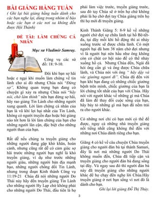 BÀI GIẢNG HẰNG TUẦN                             phải làm việc trước, truyền giảng trước,
( Ghi lại bài giảng hằng tuần dành cho          sau đó tay Chúa sẽ ở trên họ chứ không
các bạn nghe lại, dùng trong nhóm tế bào        phải là họ chờ đợi tay Chúa giáng trên họ
hoặc các bạn ở các nơi xa không đến             thì họ mới đi truyền giảng.
được Hội Thánh)
                                                Kinh Thánh Giăng 5: 8-9 kể về những
                                                người chờ đợi sự chữa lành tại hồ Bê-tết-
     ĐỀ TÀI: LÀM CHỨNG CÁ
                                                đa, tại đây mỗi khi hồ động thì ai nhảy
      NHÂN
                                                xuống trước sẽ được chữa lành. Có một
              Mục sư Vladimir Samray.           người bại đã hơn 38 năm chờ đợi nhưng
                                                vì là người bại nên hầu như ông không
                      Công vụ các sứ            còn có chút cơ hội nào để có thể nhảy
                     đồ: 18: 9-10.              xuống hồ cả. Nhưng Chúa đến, Ngài đã
                                                hỏi ông cần gì và ông được Chúa chữa
                       Đôi khi bạn sợ hãi       lành, và Chúa nói với ông “ hãy dậy và
hoặc e ngại khi muốn làm chứng về tin           vác giường ngươi đi”. Chúa đã đến với
lành cho ai đó nhưng Chúa nói “Đừng             bạn khi bạn đang có những chiếc giường
sợ”, Không quan trọng bạn đang có               bệnh trên mình, chiếc giường của bạn là
chuyện gì xảy ra nhưng Chúa nói “hãy            lời chứng tốt nhất của bạn với Chúa. Hãy
nói, chớ làm thinh” nên bạn đừng sợ hãi,        nói với người khác về những gì mà Chúa
hãy rao giảng Tin Lành cho những người          đã làm để thay đổi cuộc sống của bạn,
xung quanh. Lời làm chứng cá nhân của           hãy bày tỏ những gì mà bạn đã nếm trải
bạn là vũ khí lợi hại nhất của Tin Lành,        ra cho người khác.
không có người truyền đạo hoặc bài giảng
nào tốt hơn là lời làm chứng của bạn cho        Có những nơi chỉ có bạn mới có thể đế
những người lân cận, đặc biệt cho những         được, ngay cả những nhà truyền giảng
người than của bạn.                             nổi tiếng nhất cũng không thể đến với
                                                những nơi Chúa dành riêng cho bạn.
Rất dễ nếu chúng ta truyền giảng cho
những người đang gặp khó khăn, hoàn             Giăng 4 có kể về câu chuyện Chúa truyền
cảnh, nhưng cũng rất dễ có cảm giác sợ          giảng cho người đàn bà tại thành Samari,
hãi trước những người bạn nghĩ là khó           đây là nơi mà những người Do Thái
truyền giảng, ví dụ như trước những             không muốn đến, Chúa đã tiếp cận và
người giàu, những người bản địa mạnh            truyền giảng cho người đàn bà đang sống
bạo, những người chống đối Tin Lành,            tại đây. Và ngay sau đó thì người đàn bà
nhưng trong đoạn Kinh thánh Công vụ             này đã truyền giảng cho những người
11:19-21 Chúa đã nói những người Do             khác để họ chạy đến nghe lời Chúa.Hãy
Thái này hãy đến truyền giảng Tin Lành          truyền giảng ở nơi bạn sống vì nơi đó là
cho những người Hy Lạp chứ không phải           dành cho bạn.
cho những người Do Thái, đầu tiên là họ                    Ghi lại lời giảng Đỗ Thị Thủy.
                                            3
 