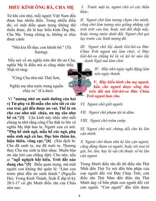 HIẾU KÍNH ÔNG BÀ, CHA MẸ                        I. Trước mặt ta, ngươi chớ có các thần
                                                khác.
Từ khi còn nhỏ, mỗi người Việt Nam đều
được học nhiều điều. Trong nhiều điều           II. Ngươi chớ làm tượng chạm cho mình,
đó, có một điều quan trọng không thể            cũng chớ làm tượng nào giống những vật
thiếu được, đó là học hiếu kính Ông Bà,         trên trời cao kia, hoặc nơi đất thấp nầy,
Cha Mẹ. Trong chúng ta, không ai chịu           hoặc trong nước dưới đất. Ngươi chớ quì
được cảnh:                                      lạy trước các hình tượng đó.

  "Nhà kia lỗi đạo, con khinh bố." (Tú          III. Ngươi chớ lấy danh Giê-hô-va Ðức
                Xương).                         Chúa Trời ngươi mà làm chơi, vì Ðức
                                                Giê-hô-va chẳng kể là vô tội kẻ nào lấy
 Nếu nói về ơn nghĩa trên đời thì ơn Cha,          danh Ngài mà làm chơi.
nghĩa Mẹ là điều mà ai cũng nhận thấy.
Thật rõ ràng:                                            IV. Hãy nhớ ngày nghỉ đặng làm
                                                         nên ngày thánh.
  "Công Cha như núi Thái Sơn,
                                                       V. Hãy hiếu kính cha mẹ ngươi,
 Nghĩa mẹ như nước trong nguồn                         hầu cho ngươi được sống lâu
        chảy ra." (Ca dao).                         trên đất mà Giê-hô-va Ðức Chúa
                                                   Trời ngươi ban cho.
 Vì "nương nhờ ơn nuôi dưỡng của hai
vị Từ-phụ và Bi-mẫu cho nên tất cả các          VI. Ngươi chớ giết người.
con trai, gái đều được an vui. Thế là ơn
cha cao như núi chúa, ơn mẹ sâu như             VII. Ngươi chớ phạm tội tà dâm.
bể cả."[3] Câu kinh này nhắc nhở mỗi
chúng ta nhớ rằng công Cha thật to lớn và       VIII. Ngươi chớ trộm cướp.
nghĩa Mẹ thật bao la. Người xưa có nói:         IX. Ngươi chớ nói chứng dối cho kẻ lân
"Phụ hề sinh ngã, mẫu hề cúc ngã, phụ           cận mình.
mẫu sinh ngã cù lao. Dục báo thâm ân,
hiệu thiên, võng cực."[4] (Xin dịch là:         X. Ngươi chớ tham nhà kẻ lân cận ngươi,
Cha đã sanh ta, mẹ đã nuôi ta. Thương           cũng đừng tham vợ người, hoặc tôi trai tớ
thay Cha mẹ sinh ta khó nhọc. Muốn báo          gái, bò, lừa, hay là vật chi thuộc về kẻ lân
ơn sâu trời cao chẳng dứt). Cho nên, nếu        cận ngươi.
ai "ngỗ nghịch bất hiếu, Trời đất nào
dung cho."[5] Ðiều quan trọng, mà một           Trong Mười điều răn đó thì điều răn Thứ
người con không thể quên là: “Làm con           Nhất đến Thứ Tư nói đến bổn phận của
trước phải đền ơn sanh thành." (Nguyễn          con người đối với Ðức Chúa Trời; còn
Du). Trong Kinh Thánh, Xuất Ê díp tô ký         điều răn Thứ Năm đến điều răn Thứ
20:1-17 có ghi Mười điều răn của Chúa           Mười dạy về bổn phận con người đối với
như sau:                                        con người. “Con người” đầu tiên được

                                            4
 