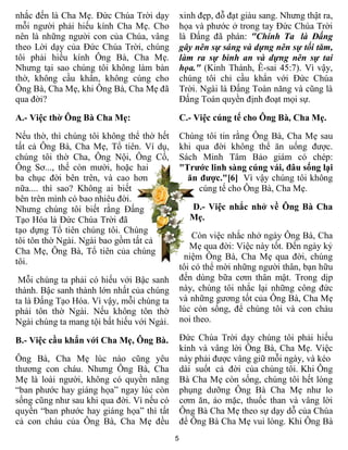 nhắc đến là Cha Mẹ. Ðức Chúa Trời dạy           xinh đẹp, đỗ đạt giàu sang. Nhưng thật ra,
mỗi người phải hiếu kính Cha Mẹ. Cho            họa và phước ở trong tay Ðức Chúa Trời
nên là những người con của Chúa, vâng           là Ðấng đã phán: "Chính Ta là Ðấng
theo Lời dạy của Ðức Chúa Trời, chúng           gây nên sự sáng và dựng nên sự tối tăm,
tôi phải hiếu kính Ông Bà, Cha Mẹ.              làm ra sự bình an và dựng nên sự tai
Nhưng tại sao chúng tôi không làm bàn           họa." (Kinh Thánh, Ê-sai 45:7). Vì vậy,
thờ, không cầu khẩn, không cúng cho             chúng tôi chỉ cầu khẩn với Ðức Chúa
Ông Bà, Cha Mẹ, khi Ông Bà, Cha Mẹ đã           Trời. Ngài là Ðấng Toàn năng và cũng là
qua đời?                                        Ðấng Toàn quyền định đoạt mọi sự.

A.- Việc thờ Ông Bà Cha Mẹ:                     C.- Việc cúng tế cho Ông Bà, Cha Mẹ.

Nếu thờ, thì chúng tôi không thể thờ hết        Chúng tôi tin rằng Ông Bà, Cha Mẹ sau
tất cả Ông Bà, Cha Mẹ, Tổ tiên. Ví dụ,          khi qua đời không thể ăn uống được.
chúng tôi thờ Cha, Ông Nội, Ông Cố,             Sách Minh Tâm Bảo giám có chép:
Ông Sơ..., thế còn mười, hoặc hai               "Trước linh sàng cúng vái, đâu sống lại
ba chục đời bên trên, và cao hơn                  ăn được."[6] Vì vậy chúng tôi không
nữa.... thì sao? Không ai biết                       cúng tế cho Ông Bà, Cha Mẹ.
bên trên mình có bao nhiêu đời.
Nhưng chúng tôi biết rằng Ðấng                    D.- Việc nhắc nhở về Ông Bà Cha
Tạo Hóa là Ðức Chúa Trời đã                       Mẹ.
tạo dựng Tổ tiên chúng tôi. Chúng
                                                    Còn việc nhắc nhở ngày Ông Bà, Cha
tôi tôn thờ Ngài. Ngài bao gồm tất cả
                                                   Mẹ qua đời: Việc này tốt. Ðến ngày kỷ
Cha Mẹ, Ông Bà, Tổ tiên của chúng
                                                 niệm Ông Bà, Cha Mẹ qua đời, chúng
tôi.
                                                tôi có thể mời những người thân, bạn hữu
 Mỗi chúng ta phải có hiếu với Bậc sanh         đến dùng bữa cơm thân mật. Trong dịp
thành. Bậc sanh thành lớn nhất của chúng        này, chúng tôi nhắc lại những công đức
ta là Ðấng Tạo Hóa. Vì vậy, mỗi chúng ta        và những gương tốt của Ông Bà, Cha Mẹ
phải tôn thờ Ngài. Nếu không tôn thờ            lúc còn sống, để chúng tôi và con cháu
Ngài chúng ta mang tội bất hiếu với Ngài.       noi theo.

B.- Việc cầu khẩn với Cha Mẹ, Ông Bà.           Ðức Chúa Trời dạy chúng tôi phải hiếu
                                                kính và vâng lời Ông Bà, Cha Mẹ. Việc
Ông Bà, Cha Mẹ lúc nào cũng yêu                 này phải được vâng giữ mỗi ngày, và kéo
thương con cháu. Nhưng Ông Bà, Cha              dài suốt cả đời của chúng tôi. Khi Ông
Mẹ là loài người, không có quyền năng           Bà Cha Mẹ còn sống, chúng tôi hết lòng
“ban phước hay giáng họa” ngay lúc còn          phụng dưỡng Ông Bà Cha Mẹ như lo
sống cũng như sau khi qua đời. Vì nếu có        cơm ăn, áo mặc, thuốc than và vâng lời
quyền “ban phước hay giáng họa” thì tất         Ông Bà Cha Mẹ theo sự dạy dỗ của Chúa
cả con cháu của Ông Bà, Cha Mẹ đều              để Ông Bà Cha Mẹ vui lòng. Khi Ông Bà
                                            5
 