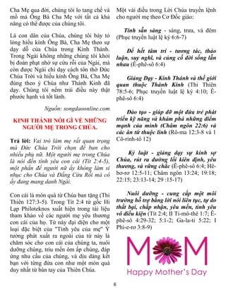 Cha Mẹ qua đời, chúng tôi lo tang chế và       Một vài điều trong Lời Chúa truyền lệnh
mồ mả Ông Bà Cha Mẹ với tất cả khả             cho người mẹ theo Cơ Đốc giáo:
năng có thể được của chúng tôi.
                                                  Tính sẵn sàng - sáng, trưa, và đêm
Là con dân của Chúa, chúng tôi bày tỏ          (Phục truyền luật lệ ký 6:6-7)
lòng hiếu kính Ông Bà, Cha Mẹ theo sự
dạy dỗ của Chúa trong Kinh Thánh.                  Để hết tâm trí - tương tác, thảo
Trong Ngài không những chúng tôi khỏi          luận, suy nghĩ, và củng cố đời sống lẫn
bị đoán phạt nhờ sự cứu rỗi của Ngài, mà       nhau (Ê-phê-sô 6:4)
còn được Ngài chỉ dạy cách tôn thờ Ðức
Chúa Trời và hiếu kính Ông Bà, Cha Mẹ              Giảng Dạy - Kinh Thánh và thế giới
đúng theo ý Chúa như Thánh Kinh đã             quan thuộc Thánh Kinh (Thi Thiên
dạy. Chúng tôi nếm trải điều này thật          78:5-6; Phục truyền luật lệ ký 4:10; Ê-
phước hạnh và tốt lành.                        phê-sô 6:4)
             Nguồn: songdaoonline.com
                                                    Đào tạo - giúp đỡ một đứa trẻ phát
 KINH THÁNH NÓI GÌ VỀ NHỮNG                    triển kỹ năng và khám phá những điểm
    NGƯỜI MẸ TRONG CHÚA.                       mạnh của mình (Châm ngôn 22:6) và
                                               các ân tứ thuộc linh (Rô-ma 12:3-8 và 1
Trả lời: Vai trò làm mẹ rất quan trọng         Cô-rinh-tô 12)
mà Đức Chúa Trời chọn để ban cho
nhiều phụ nữ. Một người mẹ trong Chúa               Kỷ luật - giảng dạy sự kính sợ
là nói đến tình yêu con cái (Tít 2:4-5),       Chúa, rút ra đường lối kiên định, yêu
một phần để người nữ ấy không làm sỉ           thương, và vững chắc (Ê-phê-sô 6:4; Hê-
nhục cho Chúa và Đấng Cứu Rỗi mà cô            bơ-rơ 12:5-11; Châm ngôn 13:24; 19:18;
ấy đang mang danh Ngài.                        22:15; 23:13-14; 29 :15-17)

Con cái là món quà từ Chúa ban tặng (Thi           Nuôi dưỡng - cung cấp một môi
Thiên 127:3-5). Trong Tít 2:4 từ gốc Hi        trường hỗ trợ bằng lời nói liên tục, tự do
Lạp Philoteknos xuất hiện trong tài liệu       thất bại, chấp nhận, yêu mến, tình yêu
tham khảo về các người mẹ yêu thương           vô điều kiện (Tít 2:4; II Ti-mô-thê 1:7; Ê-
con cái của họ. Từ này đại diện cho một        phê-sô 4:29-32; 5:1-2; Ga-la-ti 5:22; I
loại đặc biệt của "Tình yêu của mẹ" Ý          Phi-e-rơ 3:8-9)
tưởng phát xuất ra ngoài của từ này là
chăm sóc cho con cái của chúng ta, nuôi
dưỡng chúng, trìu mến ôm ấp chúng, đáp
ứng nhu cầu của chúng, và dịu dàng kết
bạn với từng đứa con như một món quà
duy nhất từ bàn tay của Thiên Chúa.

                                           6
 