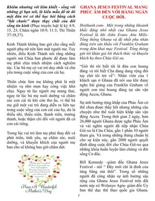 Khiêm nhường với liêm khiết - sống với           GHANA JESUS FESTIVAL MANG
những gì bạn nói, là kiểu mẫu để từ đó           PHÚC ÂM ĐẾN VỚI HÀNG NGÀN
một đứa trẻ có thể học hỏi bằng cách                     CUỘC ĐỜI.
"bắt chước" được thực chất của đời
sống tin kính (Phục truyền luật lệ ký 4:9,       Hoithanh.com- Một trong những khoảnh
15, 23; Châm ngôn 10:9; 11:3; Thi Thiên          khắc đáng nhớ nhất của Ghana Jesus
37:18,37).                                       Festival là khi John Evans Atta Mills-
                                                 Tổng thống Ghana và đệ nhất phu nhân
Kinh Thánh không bao giờ cho rằng mỗi            đứng trên sân khấu với Franklin Graham
người phụ nữ nên làm một người mẹ. Tuy           trong đêm khai mạc Festival. Tổng thông
nhiên, điều Kinh Thánh nói rằng những            gửi tới khán giả lời thách thức và khuyến
người mà Chúa ban phước để được làm              khích họ theo Chúa Giê-xu.
mẹ phải chịu trách nhiệm cách nghiêm
túc. Các bà mẹ có vai trò duy nhất và chủ        “Giờ thì tôi biết tôi là đứa con hoang
yếu trong cuộc sống của con cái họ.              đàng và tôi biết Cha đang dang rộng đôi
                                                 tay chờ tôi trở về”- Nhân viên của 1
Thiên chức làm mẹ không phải là một              khách sạn ở Ghana đã nói sau khi được
nhiệm vụ nhỏ mọn hay công việc khó               nghe bài giảng của Franklin Graham về
chịu. Ngay từ lúc người mẹ mang thai,            người con trai hoang đàng tại sân vận
ngay từ lúc bà mẹ nuôi dưỡng và chăm             động Accra, Ghana.
sóc con cái từ khi còn thơ ấu, vì thế bà
                                                 Sự ảnh hưởng rộng khắp của Phúc Âm có
mẹ giữ một vai trò đang diễn ra liên tục
                                                 thể chưa được thấy hết nhưng những câu
trong cuộc sống của con cái của họ, dù là
                                                 chuyện như thế xuất hiện khắp sân vận
thiếu nhi, thiếu niên, thanh niên, trưởng
                                                 động Accra. Trong thời gian 2 ngày, hơn
thành, hoặc thậm chí đối với người đã có
                                                 26,000 người Ghana được nghe Phúc Âm
con cái riêng.
                                                 và vài nghìn người đã tiếp nhận Chúa
                                                 Giê-xu là Cứu Chúa, gần 1 phần 10 người
Trong lúc vai trò làm mẹ phải thay đổi và
                                                 tham gia. Và trong những tháng chuẩn bị
phát triển, tình yêu, sự chăm sóc, nuôi
                                                 cho sự kiện này, gần 2000 người quyết
dưỡng, và khuyến khích của người mẹ
                                                 định dâng cuộc đời cho Chúa Giê-xu qua
ban cho sẽ không bao giờ chấm dứt.
                                                 những khóa huấn luyện làm chứng và đời
                                                 sống Cơ đốc.

                                                 Bill Kennedy –giám đốc Ghana Jesus
                                                 Festival - nói “ Đây mới chỉ là đỉnh của
                                                 tảng băng mà thôi”. Trong số những
                                                 người đã công nhận sự ảnh hưởng sâu
                                                 rộng của Ghana Jesus Festival trên đất
                                                 nước này có Wolanyo Agra- giám đốc Ủy
                                                 ban thể dục thể thao quốc gia Ghana.
                                             7
 