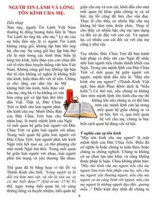 NGƯỜI TIN LÀNH VÀ LÒNG                          giữa cha mẹ và con cái, khởi đầu cho mọi
    TÔN KÍNH CHA MẸ.                             mối quan hệ khác giữa chúng ta và xã
                                                 hội: tội lỗi cũng đã làm cho vẩn đục.
Dẫn nhập                                         Thực tế cho thấy có nhiều bậc cha mẹ
Xưa nay, người Tin Lành Việt Nam                 không hề làm tròn thiên chức. Thực tế
thường bị đồng hương hiểu lầm là "theo           cho thấy có nhiều bậc cha mẹ lạm dụng
Tin Lành bỏ ông bà, cha mẹ." Lý do của           và đối xử ác độc với con cái. Và ngược
sự hiểu lầm này là vì người Tin Lành             lại, có nhiều con cái đối xử với cha mẹ
không cúng giổ, không lập bàn thờ ông            cũng y như vậy.
bà, cha mẹ. Sự cúng giổ hay lập bàn thờ
chỉ là một trong các hình thức biểu lộ           Tuy nhiên, Đức Chúa Trời đã ban hành
lòng tôn kính, hiếu thảo của con cháu đối        luật pháp và điều răn của Ngài để nhắc
với tổ tiên theo truyền thống văn hóa Việt       nhở loài người tiêu chuẩn thánh khiết của
Nam. Không cúng giổ hay không lập bàn            Ngài. Trong sáu mệnh lệnh của Đức Chúa
thờ tổ tiên không có nghĩa là không biết         Trời về mối quan hệ giữa người với
tôn kính, hiếu thảo đối với tổ tiên. Chẳng       người, mệnh lệnh đầu tiên là: "Hãy tôn
ai cho rằng các dân tộc âu Mỹ                    kính cha mẹ ngươi!" (Thánh Kinh Việt
không biết tôn kính, hiếu thảo với               ngữ, bản dịch Phan Khôi dịch là "hiếu
cha mẹ, ông bà vì họ không có văn                kính.") Có thể nói, nếu chúng ta không
hóa cúng giổ và lập bàn thờ như                   làm tròn mệnh lệnh tôn kính cha mẹ thì
dân Việt. Thật ra, Đức Chúa                             không khi nào chúng ta có thể làm
Trời ra lệnh cho loài người phải                          tròn các mệnh lệnh còn lại trong
tôn kính cha mẹ. Mười Điều Răn                              mối quan hệ giữa chúng ta và
của Đức Chúa Trời ban cho                                    xã hội, bởi vì, qua mối quan
nhân loại, là mười mệnh lệnh của Ngài                        hệ với cha mẹ, chúng ta học
về mối quan hệ giữa loài người với Đức           biết cách quan hệ đúng với xã hội.
Chúa Trời và giữa loài người với nhau.
Trong mối quan hệ giữa loài người với            Ý nghĩa của sự tôn kính
Đức Chúa Trời, loài người phải tôn kính          "Hãy tôn kính cha mẹ ngươi" là một
Ngài trên hết mọi sự, và thờ phượng chỉ          mệnh lệnh của Đức Chúa Trời. Điều đó
một mình Ngài mà thôi. Trong mối quan            có nghĩa là hoặc chúng ta tuân theo, hoặc
hệ giữa loài người với nhau, loài người          chúng ta chống nghịch. Chúng ta không
phải tôn trọng và yêu thương lẫn nhau.           có sự chọn lựa nào khác và cũng không
                                                 được phép lý luận. Chúa không phán bảo:
Thế gian đã bị băng hoại vì tội lỗi và           "Hãy tôn kính cha mẹ ngươi nếu cha mẹ
Thánh Kinh cho biết: "Lòng người ta là           ngươi làm tròn bổn phận của họ, nếu cha
dối trá hơn mọi vật, và rất là xấu xa; ai        mẹ ngươi yêu thương ngươi, nếu cha mẹ
có thể biết được?" (Giê-rê-mi 17:9) Vì           ngươi cư xử công bình với ngươi, nếu cha
thế, ngay trong mối quan hệ vô cùng              mẹ ngươi là những người đạo đức, gương
thiêng liêng và huyền nhiệm, mối quan hệ         mẫu..." Điều kiện duy nhất để chúng ta
                                             9
 