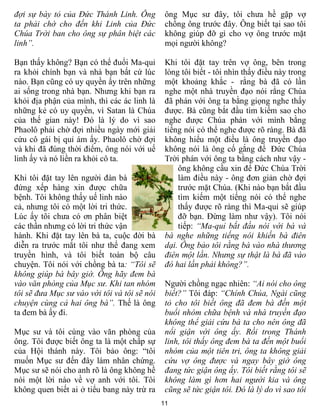 đợi sự bày tỏ của Đức Thánh Linh. Ông          ông Mục sư đây, tôi chưa hề gặp vợ
ta phải chờ cho đến khi Linh của Đức           chồng ông trước đây. Ông biết tại sao tôi
Chúa Trời ban cho ông sự phân biệt các         không giúp đỡ gì cho vợ ông trước mặt
linh”.                                         mọi người không?

Bạn thấy không? Bạn có thể đuổi Ma-quỉ         Khi tôi đặt tay trên vợ ông, bên trong
ra khỏi chính bạn và nhà bạn bất cứ lúc        lòng tôi biết - tôi nhìn thấy điều này trong
nào. Bạn cũng có uy quyền ấy trên những        một khoảng khắc - rằng bà đã có lần
ai sống trong nhà bạn. Nhưng khi bạn ra        nghe một nhà truyền đạo nói rằng Chúa
khỏi địa phận của mình, thì các ác linh là     đã phán với ông ta bằng giọng nghe thấy
những kẻ có uy quyền, vì Satan là Chúa         được. Bà cũng bắt đầu tìm kiếm sao cho
của thế gian này! Đó là lý do vì sao           nghe được Chúa phán với mình bằng
Phaolô phải chờ đợi nhiều ngày mới giải        tiếng nói có thể nghe được rõ ràng. Bà đã
cứu cô gái bị quỉ ám ấy. Phaolô chờ đợi        không hiểu một điều là ông truyền đạo
và khi đã đúng thời điểm, ông nói với uế       không nói là ông cố gắng để Đức Chúa
linh ấy và nó liền ra khỏi cô ta.              Trời phán với ông ta bằng cách như vậy -
                                                   ông không cầu xin để Đức Chúa Trời
Khi tôi đặt tay lên người đàn bà                   làm điều này - ông đơn giản chờ đợi
đứng xếp hàng xin được chữa                        trước mặt Chúa. (Khi nào bạn bắt đầu
bệnh. Tôi không thấy uế linh nào                   tìm kiếm một tiếng nói có thể nghe
cả, nhưng tôi có một lời tri thức.                 thấy được rõ ràng thì Ma-quỉ sẽ giúp
Lúc ấy tôi chưa có ơn phân biệt                    đỡ bạn. Đừng làm như vậy). Tôi nói
các thần nhưng có lời tri thức vận                 tiếp: “Ma-quỉ bắt đầu nói với bà và
hành. Khi đặt tay lên bà ta, cuộc đời bà       bà nghe những tiếng nói khiến bà điên
diễn ra trước mắt tôi như thể đang xem         dại. Ông bảo tôi rằng bà vào nhà thương
truyền hình, và tôi biết toàn bộ câu           điên một lần. Nhưng sự thật là bà đã vào
chuyện. Tôi nói với chồng bà ta: “Tôi sẽ       đó hai lần phải không?”.
không giúp bà bây giờ. Ông hãy đem bà
vào văn phòng của Mục sư. Khi tan nhóm         Người chồng ngạc nhiên: “Ai nói cho ông
tôi sẽ đưa Mục sư vào với tôi và tôi sẽ nói    biết?” Tôi đáp: “Chính Chúa, Ngài cũng
chuyện cùng cả hai ông bà”. Thế là ông         tỏ cho tôi biết ông đã đem bà đến một
ta đem bà ấy đi.                               buổi nhóm chữa bệnh và nhà truyền đạo
                                               không thể giải cứu bà ta cho nên ông đã
Mục sư và tôi cùng vào văn phòng của           nổi giận với ông ấy. Rồi trong Thánh
ông. Tôi được biết ông ta là một chấp sự       linh, tôi thấy ông đem bà ta đến một buổi
của Hội thánh này. Tôi bảo ông: “tôi           nhóm của một tiên tri, ông ta không giải
muốn Mục sư đến đây làm nhân chứng.            cứu vợ ông được và ngay bây giờ ông
Mục sư sẽ nói cho anh rõ là ông không hề       đang tức giận ông ấy. Tôi biết rằng tôi sẽ
nói một lời nào về vợ anh với tôi. Tôi         không làm gì hơn hai người kia và ông
không quen biết ai ở tiểu bang này trừ ra      cũng sẽ tức giận tôi. Đó là lý do vì sao tôi
                                              11
 