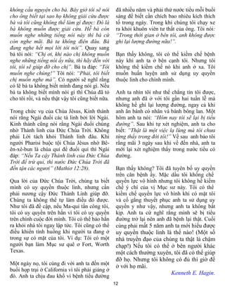 không cầu nguyện cho bà. Bây giờ tôi sẽ nói        đã nhiều năm và phải thử nước tiểu mỗi buổi
cho ông biết tại sao họ không giải cứu được        sáng để biết cần chích bao nhiêu kích thích
bà và tôi cũng không thể làm gì được: Đó là        tố trong ngày. Trong khi chúng tôi chạy xe
bà không muốn được giải cứu. Hễ bà còn             ra khỏi khuôn viên tư thất của ông. Tôi nói:
muốn nghe những tiếng nói này thì bà cứ            “Trong thời gian ở bên tôi, anh không được
còn nghe mãi. Bà ta không điên đâu. Bà             ghi lại lượng đường nữa!”.
đang nghe hết mọi lời tôi nói”. Quay sang
bà tôi nói: “Chị ơi, khi nào chị không muốn        Bạn thấy không, tôi có thể kiềm chế bệnh
nghe những tiếng nói ấy nữa, thì hãy đến với       này khi anh ta ở bên cạnh tôi. Nhưng tôi
tôi, tôi sẽ giúp đỡ cho chị”. Bà ta đáp: “Tôi      không thể kiềm chế nó khi anh ở xa. Tôi
muốn nghe chúng!” Tôi nói: “Phải, tôi biết         muốn huấn luyện anh sử dụng uy quyền
chị muốn nghe mà”. Có người sẽ nghĩ rằng           thuộc linh cho chính mình.
có lẽ bà ta không biết mình đang nói gì. Nếu
bà ta không biết mình nói gì thì Chúa đã tỏ        Anh ta nhìn tôi như thể chẳng tin tôi được,
cho tôi rồi, và nếu thật vậy tôi cũng biết nữa.    nhưng anh đã ở với tôi gần hai tuần lễ mà
                                                   không hề ghi lại lượng đường, ngay cả khi
Trong chức vụ của Chúa Jêsus, Kinh thánh           anh ăn bánh có nhân và bánh bông lan. Một
nói rằng Ngài đuổi các tà linh bởi lời Ngài.       hôm anh ta nói: “Hôm nay tôi sẽ lại bị tiểu
Kinh thánh cũng nói rằng Ngài đuổi chúng           đường”. Sau khi tự xét nghiệm, anh ta cho
nhờ Thánh linh của Đức Chúa Trời. Không            biết: “Thật là một việc lạ lùng mà tôi chưa
phải Lời tách khỏi Thánh linh đâu. Khi             từng thấy trong đời tôi!” Về sau anh bảo tôi
người Pharisi buộc tội Chúa Jêsus nhờ Bê-          rằng mãi 3 ngày sau khi về đến nhà, anh ta
ên-xê-bun là chúa quỉ để đuổi quỉ thì Ngài         mới lại xét nghiệm thấy trong nước tiểu có
đáp: “Nếu Ta cậy Thánh linh của Đức Chúa           đường.
Trời để trừ quỉ, thì nước Đức Chúa Trời đã
đến tận các ngươi” (Mathiơ 12:28).                 Bạn thấy không? Tôi đã tuyên bố uy quyền
                                                   trên căn bệnh ấy. Mặc dầu tôi khống chế
Qua lời của Đức Chúa Trời, chúng ta biết           quyền lực vô hình nhưng tôi không hề kiềm
mình có uy quyền thuộc linh, nhưng cần             chế ý chí của vị Mục sư này. Tôi có thể
phải nương cậy Đức Thánh Linh giúp đỡ.             kiềm chế quyền lực vô hình khi có mặt tôi
Chúng ta không thể tự làm điều đó được.            và cố gắng thuyết phục anh ta sử dụng uy
Như tôi đã đề cập, nếu Ma-quỉ tấn công tôi,        quyền y như vậy, nhưng anh ta không bắt
tôi có uy quyền trên hắn vì tôi có uy quyền        kịp. Anh ta cứ nghĩ rằng mình sẽ bị tiểu
trên chính cuộc đời mình. Tôi có thể bảo hắn       đường trở lại nên anh đã bệnh lại thật. Cuối
ra khỏi nhà tôi ngay lập tức. Tôi cũng có thể      cùng phải mất 5 năm anh ta mới hiểu được
điều khiển tình huống khi người ta đang ở          uy quyền thuộc linh là thể nào! (Một số
trong sự có mặt của tôi. Ví dụ: Tôi có một         nhà truyền đạo của chúng ta thật là chậm
người bạn làm Mục sư quê ơ Fort, Worth             chạp!) Nếu tôi có thể ở bên người khác
Texas.                                             một cách thường xuyên, tôi đã có thể giúp
                                                   đỡ họ. Nhưng tôi không có đủ thì giờ để
Một ngày nọ, tôi cùng đi với anh ta đến một
                                                   ở với họ mãi.
buổi họp trại ở California vì tôi phải giảng ở
                                                                         Kenneth E. Hagin.
đó. Anh ta chịu đau khổ vì bệnh tiểu đường
                                                  12
 