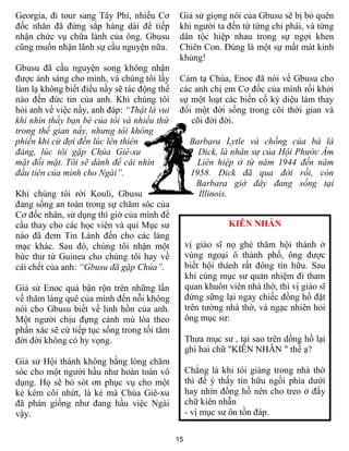 Georgia, đi tour sang Tây Phi, nhiều Cơ       Giả sử giọng nói của Gbusu sẽ bị bỏ quên
đốc nhân đã đứng sắp hàng dài để tiếp         khi người ta đến từ từng chi phái, và từng
nhận chức vụ chữa lành của ông. Gbusu         dân tộc hiệp nhau trong sự ngợi khen
cũng muốn nhận lãnh sự cầu nguyện nữa.        Chiên Con. Đúng là một sự mất mát kinh
                                              khủng!
Gbusu đã cầu nguyện song không nhận
được ánh sáng cho mình, và chúng tôi lấy      Cảm tạ Chúa, Enoc đã nói về Gbusu cho
làm lạ không biết điều nầy sẽ tác động thể    các anh chị em Cơ đốc của mình rồi khởi
nào đến đức tin của anh. Khi chúng tôi        sự một loạt các biến cố kỳ diệu làm thay
hỏi anh về việc nầy, anh đáp: “Thật là vui    đổi một đời sống trong cõi thời gian và
khi nhìn thấy bạn bè của tôi và nhiều thứ        cõi đời đời.
trong thế gian nầy, nhưng tôi không
phiền khi cứ đợi đến lúc lên thiên                 Barbara Lytle và chồng của bà là
đàng, lúc tôi gặp Chúa Giê-xu                        Dick, là nhân sự của Hội Phước Âm
mặt đối mặt. Tôi sẽ dành để cái nhìn                 Liên hiệp ở từ năm 1944 đến năm
đầu tiên của mình cho Ngài”.                       1958. Dick đã qua đời rồi, còn
                                                    Barbara giờ đây đang sống tại
Khi chúng tôi rời Kouli, Gbusu                       Illinois.
đang sống an toàn trong sự chăm sóc của
Cơ đốc nhân, sử dụng thì giờ của mình để
cầu thay cho các học viên và quí Mục sư                       KIÊN NHẪN
nào đã đem Tin Lành đến cho các làng
mạc khác. Sau đó, chúng tôi nhận một              vị giáo sĩ nọ ghé thăm hội thánh ở
bức thư từ Guinea cho chúng tôi hay về            vùng ngoại ô thành phố, ông được
cái chết của anh: “Gbusu đã gặp Chúa”.            biết hội thánh rất đông tín hữu. Sau
                                                  khi cùng mục sư quản nhiệm đi tham
Giả sử Enoc quá bận rộn trên những lần            quan khuôn viên nhà thờ, thì vị giáo sĩ
về thăm làng quê của mình đến nỗi không           đứng sững lại ngay chiếc đồng hồ đặt
nói cho Gbusu biết về linh hồn của anh.           trên tường nhà thờ, và ngạc nhiên hỏi
Một người chịu đựng cảnh mù lòa theo              ông mục sư:
phần xác sẽ cứ tiếp tục sống trong tối tăm
đời đời không có hy vọng.                         Thưa mục sư , tại sao trên dồng hồ lại
                                                  ghi hai chữ "KIÊN NHẪN " thế ạ?
Giả sử Hội thánh không bằng lòng chăm
sóc cho một người hầu như hoàn toàn vô            Chẳng là khi tôi giảng trong nhà thờ
dụng. Họ sẽ bỏ sót ơn phục vụ cho một             thì để ý thấy tín hữu ngồi phía dưới
kẻ kém cõi nhứt, là kẻ mà Chúa Giê-xu             hay nhìn đồng hồ nên cho treo ở đấy
đã phán giống như đang hầu việc Ngài              chữ kiên nhẫn
vậy.                                              - vị mục sư ôn tồn đáp.

                                             15
 