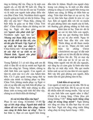 ông ta không thể tin. Ông ta là một con       đầu tiên là Ađam. Huyết của người chảy
người cũ, có thể đã 90 tuổi rồi. Ông là       trong ven chúng ta, là một cơ đốc nhân
thành viên của Toà án tối cao tại Ysơraên     chúng ta cũng có con người bên trong của
và là một con người tuân phục điều răn        Ađam sau cùng, là Đấng có thần ban sự
của Đức Chúa Trời. Nicôđem thích người        sống. Trên tâm hồn bạn có sự cai trị. Sự
truyền giảng trẻ tuổi có tên là Giêsu. Ông    cai trị tâm hồn bạn chính là tâm trí của
đến với câu hỏi:" Thưa thầy, chúng tôi        bạn. Khi có người đến với tôi và muốn
biết thầy là giáo sư từ Đức Chúa Trời         tôi giải phóng khỏi sức mạnh của tà linh,
đến". Chúa Giêsu thậm chí không trả lời       tôi thường giải phóng những tà linh này
ông ta. Ngài chỉ đơn giản                                 khỏi tâm trí họ. Tâm trí- đó là
nói:"ngươi cần phải sinh lại".                            sự cai trị tâm hồn con người,
Nicôđem nghi ngờ hỏi lại:"                                còn ma quỉ thường tìm kiếm
Nhưng mà thưa thầy trai trẻ,                              sự cai trị cho mình. Ngay từ
mẹ tôi đã chết từ lâu rồi, còn                            buổi ban đầu khi còn trên
tôi thì gần 90 tuổi. Vậy Ngài về                          Thiên đàng nó đã tham muốn
sự sinh lại làm sao được".                                sự cai trị. Thậm chí khi xuất
Chúa Giêsu nói:" Có sự sinh ra                            hiện     kẻ     chống      Christ
từ xác thịt và sự sinh ra từ                              (Antichrist) ma quỷ sẽ đặt một
Thánh linh. Ngươi cần phải                                ngôi cai trị lớn để đặt kẻ chống
được sinh lại lần nữa".                                   Christ lên đó. Tất cả mọi dự
                                                          tính của nó là về sự cai trị.
Trong Êphêsô 2:1 có nói rằng anh em đã        Hàng trăm người mà tôi đã cầu nguyện,
chết vì lầm lỗi và tội ác mình mà Ngài đã     nói rằng họ có cảm giác là hình như trên
làm cho sống lại. Trong Ađam, chúng ta        đầu họ có một dây xích. Ma quỉ muốn
chết linh hồn con người. Con người có         kiểm soát sự cai trị của tâm trí con người.
tâm trí, cảm xúc và ý chí của Ađam tâm        Bởi vậy khi giải phóng con người, điều
hồn. Có 5 giác quan trong trạng thái tự       trước tiên tôi giải phóng tâm trí họ.
nhiên của mình và không phục vụ Đức
Chúa Trời, không muốn phục vụ Ngài vì                    Linh hồn có sự cai trị
cần có sự dẫn dắt của linh hồn để phục vụ     Con người có một sự cai trị nữa. Đó là sự
Đức Chúa Trời. Mỗi một chúng ta đều           cai trị trong linh hồn. Đó là sự cai trị mà
được sinh ra trong một tình thế như vậy,      đã nhiều năm tôi mong muốn. Vậy sự cai
chúng ta có thích điều đó không?              trị của linh hồn con người nằm ở đâu?
                                              Chính là ở trong lòng. Chúa Jêsu nói
      Ai cai trị tâm hồn của bạn?             trong Giăng 7:38 " Sông nước hằng sống
Phao lô nói trong 1Côrinhtô 15:45:"ấy         chảy từ trong lòng mình". Ngài không
vậy có lời chép rằng: Người thứ nhất là       nói rằng nó chảy từ đầu bạn hay từ con
Ađam đã trở nên tâm hồn sống; Ađam            tim bạn. Ngài nói rằng sông nước hằng
sau cùng là thần ban sự sống". Bạn là         sống chảy từ lòng bạn(ổ bụng – ND) .
hai thân vị. Bạn có con người bên trong
                                             17
 