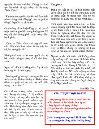 nguyện cho con trai ông. Chúng ta sẽ nỗ          Suy gẫm :
lực hết mình và cậy trông vào ân sủng
Thiên Chúa”.                                     Đừng vội kết án ai. Vì bạn không biết
                                                 cuộc sống của họ thế nào cũng như điều
“Khuyên lơn người khác khi mà bản thân           gì đang diễn ra trong tâm hồn họ và
mình chẳng dính dáng gì xem ra quá dễ            những gì họ đang phải nỗ lực vượt qua..
dàng”. Người cha phàn nàn.
                                                 Thói quen xấu của con người là luôn
                                                 muốn tự nâng mình lên bằng cách hạ thấp
Cửa buồng phẫu thuật đóng lại. Vị bác sĩ
                                                 người khác xuống. Trong Tin Lành của
miệt mài vài giờ liền trong buồng mổ. Và
                                                 Chúa thì nghiêm khắc răn dạy con cái
ông rời khỏi buồng phẫu thuật trong niềm
                                                 Chúa về điều này, xét đoán cũng chính là
hạnh phúc:
                                                 bản chất của tính kiêu ngạo trong mình.
                                                 Khi xét đoán người khác đó là lúc chúng
 “Cảm tạ Chúa. Con trai ông đã được
                                                 ta lên mình kiêu ngạo, chính Đức Chúa
cứu. Nếu muốn biết thêm chi tiết, hãy hỏi
                                                 Trời là Đấng chống cự những kẻ kiêu
cô ý tá vừa giúp tôi”.
                                                 ngạo và ban ơn cho người khiêm nhường.
Không chờ câu trả lời của người cha, vị          Người ta chỉ xét đoán khi không nhìn
bác sĩ tiến thẳng ra cổng và rời khỏi bệnh       thấy những thiếu sót của chính bản thân
viện.                                            mình mà chỉ toàn thấy những thiếu xót
                                                 của người khác. Trong I Côrinhto 11 :31
Ngay khi nhìn thấy dáng dấp cô y tá xuất         Nếu chúng ta biết xét đoán lấy mình, thì
hiện, người cha nói ngay:                        khỏi bị xét đoán. Nếu mỗi một người nhìn
                                                 thấy chính bản thân mình thay vì nhìn
“Loại người gì mà lại cao ngạo đến như           cho người khác thì đời sống chúng ta
thế kia chứ! Thậm chí ông ta không thèm          thay đổi và chính chúng ta cũng không bị
dành vài giây trả lời cho tôi biết hiện          Chúa Ngài xét đoán.
trạng con trai tôi”.
                                                                           Ban Biên Tập.
Cô y tá cúi xuống, tuôn trào nước
mắt. Trong xúc động, cô chậm rãi trả               KHẢI TƯỢNG HỘI THÁNH
lời: “Con trai duy nhất của bác ấy
mới qua đời hôm qua do một tai nạn.     “ - Hãy trang bị cho dân sự ta lời đức tin.
Hôm nay bác ấy đang lo tang sự cho      - Chỉ cho họ vũ khí thuộc linh họ có.
cậu. Thế nhưng vừa nhận được điện        - Dạy họ các sử dụng chúng.
báo bác ấy tới ngay để cứu con trai     - Và gửi họ vào chiến trường bách chiến-
ông. Bây giờ thì bác ấy trở về tiếp     bách thắng cho Chúa.”
tục lo hậu sự cho đứa con yêu quý
của mình”.                              ( khải tượng của mục sư Ulf Ekman, Mục
                                          sư trưởng của dòng chảy Lời Sự Sống)
                                             2
 
