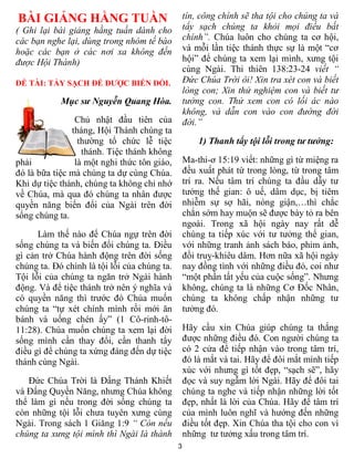BÀI GIẢNG HẰNG TUẦN                               tín, công chính sẽ tha tội cho chúng ta và
( Ghi lại bài giảng hằng tuần dành cho            tẩy sạch chúng ta khỏi mọi điều bất
các bạn nghe lại, dùng trong nhóm tế bào          chính”. Chúa luôn cho chúng ta cơ hội,
hoặc các bạn ở các nơi xa không đến               và mỗi lần tiệc thánh thực sự là một “cơ
được Hội Thánh)                                   hội” để chúng ta xem lại mình, xưng tội
                                                  cùng Ngài. Thi thiên 138:23-24 viết “
ĐỀ TÀI: TẨY SẠCH ĐỂ ĐƯỢC BIẾN ĐỔI.                Đức Chúa Trời ôi! Xin tra xét con và biết
                                                  lòng con; Xin thử nghiệm con và biết tư
            Mục sư Nguyễn Quang Hòa.              tưởng con. Thử xem con có lối ác nào
                                                  không, và dẫn con vào con đường đời
                Chủ nhật đầu tiên của             đời.”
               tháng, Hội Thánh chúng ta
                 thường tổ chức lễ tiệc               1) Thanh tẩy tội lỗi trong tư tưởng:
                  thánh. Tiệc thánh không
phải            là một nghi thức tôn giáo,        Ma-thi-ơ 15:19 viết: những gì từ miệng ra
đó là bữa tiệc mà chúng ta dự cùng Chúa.          đều xuất phát từ trong lòng, từ trong tâm
Khi dự tiệc thánh, chúng ta không chỉ nhớ         trí ra. Nếu tâm trí chúng ta đầu dẫy tư
về Chúa, mà qua đó chúng ta nhân được             tưởng thế gian: ô uế, dâm dục, bị tiêm
quyền năng biến đổi của Ngài trên đời             nhiễm sự sợ hãi, nóng giận,…thì chắc
sống chúng ta.                                    chắn sớm hay muộn sẽ được bày tỏ ra bên
                                                  ngoài. Trong xã hội ngày nay rất dễ
      Làm thế nào để Chúa ngự trên đời            chúng ta tiếp xúc với tư tưởng thế gian,
sống chúng ta và biến đổi chúng ta. Điều          với những tranh ảnh sách báo, phim ảnh,
gì cản trở Chúa hành động trên đời sống           đồi truỵ-khiêu dâm. Hơn nữa xã hội ngày
chúng ta. Đó chính là tội lỗi của chúng ta.       nay đồng tình với những điều đó, coi như
Tội lỗi của chúng ta ngăn trở Ngài hành           “một phần tất yếu của cuộc sống”. Nhưng
động. Và để tiệc thánh trở nên ý nghĩa và         không, chúng ta là những Cơ Đốc Nhân,
có quyền năng thì trước đó Chúa muốn              chúng ta không chấp nhận những tư
chúng ta “tự xét chính mình rồi mới ăn            tưởng đó.
bánh và uống chén ấy” (1 Cô-rinh-tô-
11:28). Chúa muốn chúng ta xem lại đời            Hãy cầu xin Chúa giúp chúng ta thắng
sống mình cần thay đổi, cần thanh tẩy             được những điều đó. Con người chúng ta
điều gì để chúng ta xứng đáng đến dự tiệc         có 2 cửa để tiếp nhận vào trong tâm trí,
thánh cùng Ngài.                                  đó là mắt và tai. Hãy để đôi mắt mình tiếp
                                                  xúc với nhưng gì tốt đẹp, “sạch sẽ”, hãy
   Đức Chúa Trời là Đấng Thánh Khiết              đọc và suy ngẫm lời Ngài. Hãy để đôi tai
và Đấng Quyền Năng, nhưng Chúa không              chúng ta nghe và tiếp nhận những lời tốt
thể làm gì nếu trong đời sống chúng ta            đẹp, nhất là lời của Chúa. Hãy để tâm trí
còn những tội lỗi chưa tuyên xưng cùng            của mình luôn nghĩ và hướng đến những
Ngài. Trong sách 1 Giăng 1:9 “ Còn nếu            điều tốt đẹp. Xin Chúa tha tội cho con vì
chúng ta xưng tội mình thì Ngài là thành          những tư tưởng xấu trong tâm trí.
                                              3
 