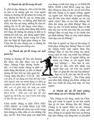 2) Thanh tẩy tội lỗi trong lời nói:           con đang có bất hoà cùng ai và DÁM ĐI
                                                  ĐẾN, DÁM LÀM HOÀ cùng họ. Qua
Ê- phê-sô dạy chúng ta: chớ có lời lời độc        đây chúng ta cũng xét lại vài trò mà Chúa
ác nào ra từ miệng anh em. Con người              đặt trên chúng ta là người chồng, người
chúng ta thường rất dễ phạm tội trong lời         vợ, người con. Nếu bạn là người chồng:
nói: những lời thô lỗ, cay cú, nóng giận,         bạn đã làm tròn trách nhiệm vai trò của
ngồi lê mách lẻo, vu khống, phê bình,chỉ          mình chưa? Bạn có tạo bầu không khí
trích, nói xấu sau lưng, những lời chia rẽ;       đầm ấm trong gia đình không? Bạn có
những lời vô lễ, phỉ bang, cười nhạo,…            thực sự yêu vợ mình không? Bạn có đặt
Hãy để tâm trí mình chứa đựng thật nhiều          nhu cầu của vợ lên trên nhu cầu của mình
lời Chúa, để những lời chúng ta thốt ra là        không? Bạn có ung ứng về tài chính cho
những lời tích cực, gây dựng người khác.          gia đình không? Bạn có chịu trách nhiệm
Hãy nói lời Chúa, tuyên xưng lời Chúa,            nuôi dạy con cái không?...
cầu xin Ngài để Ngài giúp chúng ta. Xin
Chúa tha tội cho chúng con vì những lời           Nếu bạn là người vợ: bạn có tôn trọng và
nói không đúng của chúng con.                     kính phục chồng hay không? Bạn có vạch
                                                  tội chồng trước mặt người khác hay
    3) Thanh tẩy tội lỗi trong các mối            không? Bạn có cẩu thả trong sức khoẻ,
quan hệ:                                          trong cách ăn mặc của mình hay không?
                                                       Bạn có ca than về người chồng của
Chúng ta thưởng dễ làm tổn thương
                                                      mình với Chúa và với người khác
lẫn nhau, thù hận nhau, cay cú
                                                        hay không?..... Nếu bạn là con:
nhau. Nhưng Chúa không muốn
                                                        Bạn có làm tròn bổn phận của
thế, và Chúa muốn chúng ta phải có
                                                      người làm con với Cha mẹ mình?
hành động dứt khoát, cụ thể và nhanh
                                                       Bạn có giúp đỡ cha mẹ hay không?
chóng để làm hoà lại mối quan hệ.
                                                         Bạn có vô lễ, cộc cằn, thô lỗ với ba
Trong sách Ma-thi-ơ 5:23-24 “khi
                                                  mẹ mình hay không?.... Xin Chúa giúp
con đem lễ vật dâng nơi bàn thờ mà chợt
                                                  con nhìn thấy những yếu điểm, những sai
nhớ người anh em mình đang có điều gì
                                                  lầm của mình để sống hoà hợp với mọi
nghịch với mình, hãy để lễ vật trước bàn
                                                  người.
thờ, trở về giải hoà với anh em mình
trước đã, rồi hãy đến dâng lễ.” và Ma-               4) Thanh tẩy tội lỗi khỏi những
thi-ơ 6:14 “ Nếu các con tha lỗi cho              hành động sai xót ( không hiểu biết):
người ta, thì Cha các con ở trên trời cũng
sẽ tha lỗi cho các con”.                          - Nếu chúng ta nói rằng: mình tin Chúa,
                                                  bây giờ mình là người tự do nên muốn
Chúa muốn chúng ta phải THA THƯ                   làm gì thì làm. Không hẳn thế: Đúng!
CHO NHAU và LÀM HOÀ LẠI VỚI                       Chúng ta là người được tự do, nhưng
NHAU. Khi điều đó chưa xảy ra thì trong           không phải việc gì chúng ta cũng nên
tâm chúng ta chắc chắn sẽ còn những vẫn           làm; chúng ta có quyền làm mọi sự nhưng
đục, tội lỗi. Xin Chúa giúp con nhận biết         hãy làm những việc đáng làm và cần phải
                                              4
 