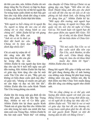 đó khi con nhỏ, nên Afshin Ziafat chỉ nói        câu chuyện về Chúa Giê-xu Christ và sự
được tiếng Ba Tư (Farsi) và bập bẹ được          giảng dạy của Ngài. "Mỗi đêm tôi đọc
ít tiếng Anh. Sự kỳ thị và bắt bớ người Ba       Kinh Thánh bằng ánh đèn pin che dưới
Tư trong hoàn cảnh chính trị thời bấy giờ        cái mền để khi cha mẹ tôi nếu có đi vào
làm cho việc điều chỉnh đời sống ở nước          phòng tôi bất thình lình, vẫn không biết
Mỹ của gia đình Ziafat thật khó khăn.            tôi đang làm gì," Afshin Ziafat kể lại.
                                                 "Mỗi ngày đến trường, một người bạn
"Khi người ta biết chúng tôi là người Ba         học cùng trường, là người tin Chúa, đến
Tư, người ta liệng đá vào cửa sổ nhà             quấy rầy tôi, nói cho tôi nghe về Chúa
chúng tôi và chọc thủng bánh xe của              Giê-xu. Tôi tranh luận với người bạn đó
chúng tôi", Afshi Ziafat kể lại với giọng        theo quan điểm của người Hồi Giáo. Tối
cay đắng lẫn diễu cợt.                                     lại về nhà, tôi đọc Kinh Thánh
"Anh tôi và tôi bị đuổi ra                                 để tìm hiểu thêm về Chúa Giê-
khỏi đội banh túc cầu.                                     xu.
Chúng tôi bị hăm dọa
đánh đập nhiều lần".                                        "Tôi mở cuốn Tân Ước ra và
                                                            đọc cuốn sách đầu tiên của
Chỉ có một kỷ niệm tốt về                                   Tân Ước, sách Mathiơ, từ đầu
đời sống trên đất Mỹ                                        đến cuối. Chúa khuấy động
trong thời thơ nhi còn ghi                                  lòng tôi, làm cho tôi khao khát
lại trong đầu óc của                                        muốn đọc thêm lời Ngài”.
Afshin Ziafat là việc người dạy kèm dạy          Afshin Ziafat chia xẻ lại.
đọc cho cậu bé 6 tuổi mỗi ngày sau giờ
đến trường. Khi Afshin Ziafat lên lớp hai,       Đang khi người Hồi giáo ở khắp nơi trên
cô giáo dạy kèm tặng cho cậu bé một              thế giới đang đương đầu về ảnh hưởng
cuốn Tân Ước nhỏ và nói, "Bây giờ em             của những cuộc khủng bố phá hoại trong
không có hiểu được cuốn sách này đâu,"           những năm vừa qua, Afshin nói, đây là
cô giáo nói, "nhưng cô muốn em giữ gìn           thời điểm mà Đức Chúa Trời muốn đụng
nó cẩn thận và đọc nó khi lớn lên”.              đến đời sống của những người như chính
Afshin Ziafat dấu kín cuốn Kinh Thánh            anh.
Tân Ước trong phòng của mình.
                                                 "Tôi tin rằng chúng ta có thể gây ảnh
Ziafat lớn lên trong một gia đình rất tôn        hưởng đến nhiều người với tình yêu của
sùng Hồi giáo. Khi lên đến bậc Trung             Đấng Christ cho họ trong thời điểm này,
Học, Afshin tò mò về Cơ Đốc giáo.                và tôi nghĩ đó là động lực thúc đẩy tôi,"
Afshin Ziafat tìm lại được quyển Kinh            Afshin Ziafat nói. "Tôi thật là vui có một
Thánh mà cô giáo lớp Hai cho Afshin khi          cô giáo dạy lớp hai đã yêu thương tôi,
còn nhỏ trong kệ sách của mình khi học           trong hoàn cảnh ghen ghét lúc đó, đã cho
năm cuối của Trung Học. Afshin Ziafat bị         tôi một quyển Kinh Thánh và nhờ đó
thu hút một cách "thích thú" với những           hướng dẫn tôi đến với Đấng Christ”.
                                             6
 