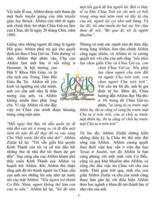 một tấn gạch đè lên người tôi. Bởi vì thực
Vài tuần lễ sau, Afshin được mời tham dự        tế ra Đức Chúa Trời tôi chỉ mới có biết
một buổi truyền giảng của nhà truyền            trong vòng một năm rưởi và đây là cha
giáo Jay Strack. Afshin còn nhớ rõ ngày         của tôi, người tôi coi như anh hùng. Và
anh chính thức tin nhận Chúa Giê-xu làm         lúc đó, tôi như muốn dơ hai tay lên chịu
cứu Chúa, đó là ngày 28 tháng Chín, năm         thua để nói, "Bỏ qua đi, tôi là người
1989.                                           Muslim”.

Giống như những người đã từng là ngưòi          Nhưng có một sức mạnh nào đó thúc đẩy
Hồi giáo, Afshin phải trả giá cho quyết         trong lòng Afshin, làm cho chính Afshin
định tin theo Chúa Giê-xu. Trên đường về        cũng ngạc nhiên, và Afshin tỏ vẻ cương
nhà, Afshin thật phân vân. Cha của              quyết nói với cha của anh rằng "nếu phải
Afshin làm một bác sĩ nỗi tiếng ở               lựa chọn giữa Cha và Chúa Giê-xu, con
Houston, là hội trưởng của                                  chọn Chúa Giê-xu. Nếu phải
Hội Y Khoa Hồi Giáo, và là                                  lựa chọn người cha trên đất
chủ tịch của Trung Tâm Hồi                                  và người Cha trên trời, con
Giáo Ba Tư. Afshin rất yêu                                  chọn người Cha trên trời”.
kính và ngưỡng mộ cha mình,                                 Với câu trả lời đó, anh bị gia
anh coi cha anh như là thần                                 đình từ bỏ. Đêm đó, Chúa
tượng của anh, và Afshin                                    hướng dẫn Afshin đọc Ma-thi-
không muốn làm phật lòng                                    ơ 10, trong đó Chúa Giê-xu
cha. Vì vậy Afshin cố che đậy                               phán, "ai xưng ta ra trước mặt
việc tin Chúa của mình được khoảng              thiên hạ, thì ta cũng sẽ xưng họ trước mặt
trong vòng một năm.                             Cha ta ở trên trời; còn ai chối ta trước
                                                mặt thiên hạ, thì ta cũng sẽ chối họ trước
"Mỗi ngày thứ Bảy tôi dấu quần áo đi            mặt Cha ta ở trên trời”.
nhà thờ của tôi ở trong xe và đi đến một
tiệm ăn nào đó để thay đồ ra vào sáng           Từ lúc đó, Afshin Ziafat chứng kiến
Chủ Nhật trước khi đến nhà thờ”. Afshin         những điều kỳ lạ Chúa thi thố trên đời
Ziafat kể lại. "Tôi vẫn giấu kín quyển          sống của Afshin. Afshin cương quyết
Kinh Thánh của tôi và cố tìm dấu hết            theo đuổi việc học vấn ở viện đại học
những thư từ nhà thờ tôi tham dự gởi            Texas ở Austin, nơi đó Afshin là bạn
đến”. Sau cùng cha của Afshin khám phá          cùng phòng với một sinh viên Cơ Đốc,
thấy cuốn Kinh Thánh của Afshin và              cũng có quá khứ Muslim như Afshin, và
hoạch hỏi Afshin. Khi Afshin thú nhận           cũng che dấu việc tin Chúa với cha của
rằng anh đã trở thành người tin Chúa, cha       mình. Thời gian trôi qua, tình cha con
của anh nói những lời này như tạt nước          giữa Afshin Ziafat và cha của mình cũng
sôi vào mặt Afshin: "Nếu ngươi trở thành        được hàn gắn lại với điều kiện Afshin
Cơ Đốc Nhân, ngươi không thể làm con            theo học ngành y khoa để trở thành bác sĩ
của ta nữa”. Afshin kể lại, "lời đó như         như cha của anh.
                                            7
 