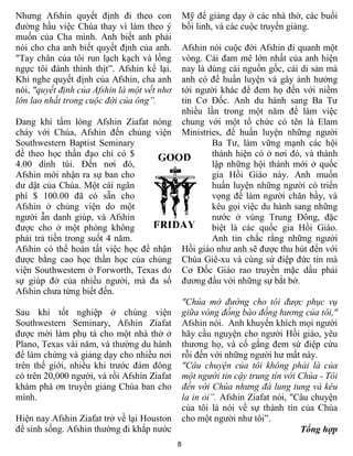 Nhưng Afshin quyết định đi theo con              Mỹ để giảng dạy ở các nhà thờ, các buổi
đường hầu việc Chúa thay vì làm theo ý           bồi linh, và các cuộc truyền giảng.
muốn của Cha mình. Anh biết anh phải
nói cho cha anh biết quyết định của anh.         Afshin nói cuộc đời Afshin đi quanh một
"Tay chân của tôi run lạch kạch và lồng          vòng. Cái đam mê lớn nhất của anh hiện
ngực tôi đánh thình thịt”. Afshin kể lại.        nay là dùng cái nguồn gốc, cái di sản mà
Khi nghe quyết định của Afshin, cha anh          anh có để huấn luyện và gây ảnh hưởng
nói, "quyết định của Afshin là một vết nhơ       tới người khác để đem họ đến với niềm
lớn lao nhất trong cuộc đời của ông”.            tin Cơ Đốc. Anh du hành sang Ba Tư
                                                 nhiều lần trong một năm để làm việc
Đang khi tấm lòng Afshin Ziafat nóng             chung với một tổ chức có tên là Elam
cháy với Chúa, Afshin đến chủng viện             Ministries, để huấn luyện những người
Southwestern Baptist Seminary                            Ba Tư, làm vững mạnh các hội
để theo học thần đạo chỉ có $                            thánh hiện có ở nơi đó, và thành
4.00 dính túi. Đến nơi đó,                               lập những hội thánh mới ở quốc
Afshin mới nhận ra sự ban cho                            gia Hồi Giáo này. Anh muốn
dư dật của Chúa. Một cái ngân                            huấn luyện những người có triển
phí $ 100.00 đã có sẵn cho                               vọng để làm người chăn bầy, và
Afshin ở chủng viện do một                               kêu gọi việc du hành sang những
người ẫn danh giúp, và Afshin                            nước ở vùng Trung Đông, đặc
được cho ở một phòng không                               biệt là các quốc gia Hồi Giáo.
phải trả tiền trong suốt 4 năm.                          Anh tin chắc rằng những người
Afshin có thể hoàn tất việc học để nhận          Hồi giáo như anh sẽ được thu hút đến với
được bằng cao học thần học của chủng             Chúa Giê-xu và cùng sứ điệp đức tin mà
viện Southwestern ở Forworth, Texas do           Cơ Đốc Giáo rao truyền mặc dầu phải
sự giúp đở của nhiều người, mà đa số             đương đầu với những sự bắt bớ.
Afshin chưa từng biết đến.
                                                 "Chúa mở đường cho tôi được phục vụ
Sau khi tốt nghiệp ở chủng viện                  giữa vòng đồng bào đồng hương của tôi,"
Southwestern Seminary, Afshin Ziafat             Afshin nói. Anh khuyến khích mọi người
được mời làm phụ tá cho một nhà thờ ở            hãy cầu nguyện cho người Hồi giáo, yêu
Plano, Texas vài năm, và thường du hành          thương họ, và cố gắng đem sứ điệp cứu
để làm chứng và giảng dạy cho nhiều nơi          rỗi đến với những người hư mất này.
trên thế giới, nhiều khi trước đám đông          "Câu chuyện của tôi không phải là của
có trên 20,000 người, và rồi Afshin Ziafat       một người tin cậy trung tín với Chúa - Tôi
khám phá ơn truyền giảng Chúa ban cho            đến với Chúa nhưng đá lung tung và kêu
mình.                                            la in ỏi”. Afshin Ziafat nói, "Câu chuyện
                                                 của tôi là nói về sự thành tín của Chúa
Hiện nay Afshin Ziafat trở về lại Houston        cho một người như tôi”.
để sinh sống. Afshin thường đi khắp nước                                         Tổng hợp
                                             8
 