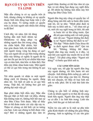 BẠN CÓ UY QUYỀN TRÊN                             người khác thường có thể đọc tâm trí của
                                                 bạn và nói đúng bạn đang suy nghĩ điều
       TÀ LINH                                   gì. Dĩ nhiên họ không làm điều này bởi
                                                 năng lực Đức Chúa Trời.
Mặc dầu chúng ta có uy quyền trên tà
linh, nhưng chúng ta không có uy quyền           Người đàn ông này cũng có quyền lực về
thuộc linh trên đồng loại hoặc trên ý chí        đồng bóng nên khi anh ta bước đến trước
của họ được. Vì tưởng mình có quyền              mặt tôi, tôi tự nhủ: ”Mình phải đuổi tà
trên ý chí loài người nên nhiều khi chúng        linh này ra khỏi anh ta...” tôi chưa nói gì
ta đã lầm!                                       cả, mới chỉ suy nghĩ trong trí thôi, thì anh
                                                       ta bước tới và lên tiếng trước. Quỉ
Cách đây vài năm, khi tôi đang                         đã nói qua miệng anh với một giọng
hướng dẫn một buổi nhóm tại                            mũi rất cao: “Ngươi không thể đuổi
Oklahoma và đang phục vụ                               ta ra! Ngươi không thể đuổi ta ra!”
những người đau ốm trong công                          Tôi đáp: “Nhân danh Chúa Jêsus thì
tác chữa bệnh. Đột nhiên, bởi                          ta đuổi ngươi được chứ!” Quỉ trả
trực giác thuộc linh, tôi nhận biết                    lời: “Không, không thể được.
một người trong vòng họ đang có quỉ!             Người đàn ông này muốn ta ở đây, và
Tuy con người đó có quỉ bên trong nhưng          một khi con người này muốn thì ta có thể
điều này không có nghĩa là người đó bị           ở được”. Tôi phải công nhận: “Ngươi nói
quỉ ám (bị quỉ ám là bị nó chiếm hữu trọn        đúng!” và bước qua khỏi anh ta.
vẹn cả tâm linh, tâm hồn và thân thể). Hai
điều này khác nhau hoàn toàn. Một người                    CÁC LINH TÔN GIÁO
có thể có quỉ bên trong mà không bị quỉ          Vài ngày sau, tôi gặp lại người đàn ông
ám.                                              này ngoài đường, tôi liền bước tới nói
                                                 chuyện. Anh không điên cuồng gì, anh có
Tôi nhìn quanh và nhận ra một người              tất cả mọi khả năng của tâm trí. Đương
đứng cách tôi khoảng ba người, đang              khi nói chuyện, tôi thấy rõ loại linh mà
nhìn tôi. Tôi biết rõ anh ta có quỉ bên          anh ta mắc phải. Đó là một thứ linh tôn
trong. Thật thế, tôi không bao giờ nói           giáo.
phóng đại một việc gì!
                                                 Chúng ta cần biết về những linh này:
Bạn phải nhận biết điều này: Mặc dầu             Linh ấy khiến người ta tỏ thái độ rất cung
Ma-quỉ thật có biết một vài điều, nhưng          kính bên ngoài. Người đàn ông này thật
hắn không toàn tri, không biết hết mọi sự        sự có đến 3 ác linh bên trong: Linh tôn
như Đức Chúa Trời được. Một số thầy              giáo, linh lừa gạt và linh nói dối.
bói có thể đoán trước vài việc sắp xảy ra.
Thậm trí chúng có thể biết vài tư tưởng          Niềm tin của anh ta là một sự pha trộn
của bạn. Làm sao chúng ta biết được việc         giữa Kinh thánh với những tôn giáo Đông
này? Bởi vì những người đọc tâm trí              phương. Anh ta nghiêng về các tôn giáo
                                             9
 