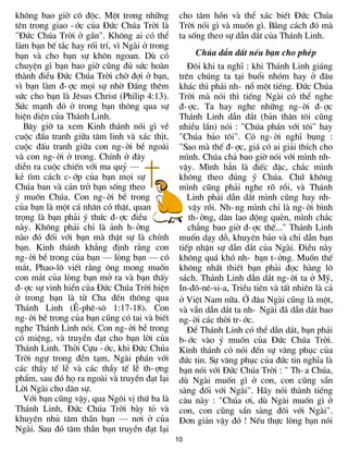 kh«ng bao giê c« ®éc. Mét trong nh÷ng          cho t©m hån vµ thÓ x¸c biÕt §øc Chóa
tªn trong giao -íc cña §øc Chóa Trêi lµ        Trêi nãi g× vµ muèn g×. B»ng c¸ch ®ã mµ
"§øc Chóa Trêi ë gÇn". Kh«ng ai cã thÓ         ta sèng theo sù dÉn d¾t cña Th¸nh Linh.
lµm b¹n bÕ t¾c hay rèi trÝ, v× Ngµi ë trong
b¹n vµ cho b¹n sù kh«n ngoan. Dï cã                 Chóa dÉn d¾t nÕu b¹n cho phÐp
chuyÖn g× b¹n bao giê còng ®ñ søc hoµn            §«i khi ta nghÜ : khi Th¸nh Linh gi¸ng
thµnh ®iÒu §øc Chóa Trêi chê ®îi ë b¹n,        trªn chóng ta t¹i buæi nhãm hay ë ®©u
v× b¹n lµm ®-îc mäi sù nhê §Êng thªm           kh¸c th× ph¶i nh- næ mét tiÕng. §øc Chóa
søc cho b¹n lµ Jªsus Christ (Philip 4:13).     Trêi mµ nãi th× tiÕng Ngµi cã thÓ nghe
Søc m¹nh ®ã ë trong b¹n th«ng qua sù           ®-îc. Ta hay nghe nh÷ng ng-êi ®-îc
hiÖn diÖn cña Th¸nh Linh.                      Th¸nh Linh dÉn d¾t (b¶n th©n t«i còng
  B©y giê ta xem Kinh th¸nh nãi g× vÒ          nhiÒu lÇn) nãi : "Chóa ph¸n víi t«i" hay
cuéc ®Êu tranh gi÷a t©m linh vµ x¸c thÞt,      "Chóa b¶o t«i". Cã ng-êi nghÜ bông :
cuéc ®Êu tranh gi÷a con ng-êi bÒ ngoµi         "Sao mµ thÕ ®-îc, gi¸ cã ai gi¶i thÝch cho
vµ con ng-êi ë trong. ChÝnh ë ®©y              m×nh. Chóa ch¶ bao giê nãi víi m×nh nh-
diÔn ra cuéc chiÕn víi ma quû —                vËy. M×nh h¼n lµ ®iÕc ®Æc, ch¾c m×nh
kÎ t×m c¸ch c-íp cña b¹n mäi sù                kh«ng theo ®óng ý Chóa. Chø kh«ng
Chóa ban vµ c¶n trë b¹n sèng theo              m×nh còng ph¶i nghe râ råi, vµ Th¸nh
ý muèn Chóa. Con ng-êi bÒ trong                   Linh ph¶i dÉn d¾t m×nh còng hay nh-
cña b¹n lµ mét c¸ nh©n cã thËt, quan              vËy råi. Nh-ng m×nh chØ lµ ng-êi b×nh
träng lµ b¹n ph¶i ý thøc ®-îc ®iÒu                th-êng, d©n lao ®éng quÌn, m×nh ch¾c
nµy. Kh«ng ph¶i chØ lµ ¶nh h-ëng                  ch¼ng bao giê ®-îc thÕ..." Th¸nh Linh
nµo ®ã ®èi víi b¹n mµ thËt sù lµ chÝnh         muèn d¹y dç, khuyªn b¶o vµ chØ dÉn b¹n
b¹n. Kinh th¸nh kh¼ng ®Þnh r»ng con            tiÕp nhËn sù dÉn d¾t cña Ngµi. §iÒu nµy
ng-êi bÒ trong cña b¹n — lßng b¹n — cã         kh«ng qu¸ khã nh- b¹n t-ëng. Muèn thÕ
m¾t, Phao-l« viÕt r»ng «ng mong muèn           kh«ng nhÊt thiÕt b¹n ph¶i ®äc hµng l«
con m¾t cña lßng b¹n më ra vµ b¹n thÊy         s¸ch. Th¸nh Linh dÉn d¾t ng-êi ta ë Mü,
®-îc sù vinh hiÓn cña §øc Chóa Trêi hiÖn       In-®«-nª-si-a, TriÒu tiªn vµ tÊt nhiªn lµ c¶
ë trong b¹n lµ tõ Cha ®Õn th«ng qua            ë ViÖt Nam n÷a. ë ®©u Ngµi còng lµ mét,
Th¸nh Linh (£-phª-s« 1:17-18). Con             vµ vÉn dÉn d¾t ta nh- Ngµi ®· dÉn d¾t bao
ng-êi bÒ trong cña b¹n còng cã tai vµ biÕt     ng-êi c¸c thêi tr-íc.
nghe Th¸nh Linh nãi. Con ng-êi bÒ trong           §Ó Th¸nh Linh cã thÓ dÉn d¾t, b¹n ph¶i
cã miÖng, vµ truyÒn ®¹t cho b¹n lêi cña        b-íc vµo ý muèn cña §øc Chóa Trêi.
Th¸nh Linh. Thêi Cùu -íc, khi §øc Chóa         Kinh th¸nh cã nãi ®Õn sù v©ng phôc cña
Trêi ngù trong ®Òn t¹m, Ngµi ph¸n víi          ®øc tin. Sù v©ng phôc cña ®øc tin nghÜa lµ
c¸c thÇy tÕ lÔ vµ c¸c thÇy tÕ lÔ th-îng        b¹n nãi víi §øc Chóa Trêi : " Th-a Chóa,
phÈm, sau ®ã hä ra ngoµi vµ truyÒn ®¹t l¹i     dï Ngµi muèn g× ë con, con còng s½n
Lêi Ngµi cho d©n sù.                           sµng ®èi víi Ngµi". H·y nãi thµnh tiÕng
  Víi b¹n còng vËy, qua Ng«i vÞ thø ba lµ      c©u nµy : "Chóa ¬i, dï Ngµi muèn g× ë
Th¸nh Linh, §øc Chóa Trêi bµy tá vµ            con, con còng s½n sµng ®èi víi Ngµi".
khuyªn nhñ t©m thÇn b¹n — n¬i ë cña            §¬n gi¶n vËy ®ã ! NÕu thùc lßng b¹n nãi
Ngµi. Sau ®ã t©m thÇn b¹n truyÒn ®¹t l¹i
                                              10
 