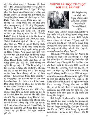vËy, b¹n ®· ë trong ý Chóa råi. Khi b¹n            NHỮNG ÀI HỌC TỪ CUỘC
nãi : "Dï Chóa giao cho t«i viÖc g×, t«i sÏ           ĐỜI ILL RIGHT
thùc hiÖn ngay khi biÕt ý Ngµi". Kh«ng
ph¶i b¹n hoµn toµn th¸nh khiÕt, kh«ng cã                                 Bill Bright cùng
khiÕm khuyÕt vµ kh«ng bao giê ph¹m lçi.                                    các sinh viên
Song lßng b¹n më ra vµ s½n sµng cho §øc                                 trong những năm
Chóa Trêi, cho Jªsus, Chóa cña b¹n —                                    đầu của Campus
kh«ng chØ trong buæi thê ph-îng chñ                                        Crusade for
nhËt, nh-ng trong c¶ ®êi sèng hµng ngµy.                                 Christ (Tổ chức
"Chóa ¬i, dï Ngµi nãi g×, kÓ c¶ m©u thuÉn                                      CCC)
víi mäi ng-êi, con còng lµm. V× con             Ngƣời sáng lập một trong những chức vụ
muèn phôc tïng sù dÉn d¾t cña Th¸nh
                                               lớn nhất thế giới đứng trƣớc hàng trăm
Linh !" VËy lµ b¹n ®· ®i b-íc ®Çu tiªn vµ
                                               lãnh đạo hội thánh trẻ tuổi. Bill Bright
trë thµnh s½n sµng ®èi víi §øc Chóa Trêi.
                                               nhìn chúng tôi và nói, “Trong suốt 50
Th¸nh Linh nhÊt ®Þnh sÏ chØ cho b¹n biÕt
ph¶i lµm g×. Mét sè ng-êi kh«ng lµnh           năm qua, tôi đã làm rất nhiều quyết định
bÖnh cho ®Õn khi hä tá lßng mong muèn          trong ánh sáng của câu hỏi này – Quyết
lµm chøng cho nh÷ng ng-êi xung quanh           định này sẽ tác động thế nào đến công tác
vÒ §Êng Christ. NÕu trong mét lÜnh vùc         Hoàn thành Đại Mạng Lệnh?”
nµo ®ã b¹n cßn biÓu hiÖn sù kh«ng v©ng             Hồi năm 1998, tôi cùng vợ, Naomi là
phôc vµ chèng ®èi §øc Chóa Trêi, ch¾c          những đại diện cho Leadership ’88, một
ch¾n Th¸nh Linh muèn dÉn b¹n tíi sù            hội thảo lịch sử cho những lãnh đạo hội
v©ng phôc cña ®øc tin. ThÕ kh«ng cã            thánh trẻ tuổi. Chúng tôi thật lấy làm vinh
nghÜa lµ b¹n mÆc c¶ : "T«i lµm chøng 15        dự đƣợc ngồi ăn tối cùng Bill Bright và
lÇn råi, b©y giê ph¶i cho t«i lµnh". Kh«ng,    vợ ông, bà Vonette. Vào lúc đó, tôi 38
thÕ tøc lµ b¹n hÕt lßng nãi : "T«i mong        tuổi và thực sự hồi hộp trƣớc những
muèn ®-îc lµm chøng, vµ t«i sÏ lµm             ngƣời khổng lồ đức tin ấy. Khi tôi nghe
chøng !" Khi ®ã §øc Chóa Trêi nh×n thÊy        câu nói của ông, đột nhiên tôi nghĩ, Thật
sù v©ng phôc ®øc tin cña b¹n vµ ban cho        là một lời chứng tuyệt vời. Nếu ai đó
b¹n ®iÒu b¹n cÇn. NÕu ta t×m kiÕm n-íc         khác nói câu đó, hẳn là nó nghe có vẻ rất
§øc Chóa Trêi tr-íc nhÊt, mäi sù cßn l¹i       khoe khoang. Nhƣng câu nói từ Bill
sÏ ®Õn víi ta (Ma-thi-¬ 6:33).                 Bright lại là một thực tế, một tuyên bố
   B¹n cÇn quyÕt ®Þnh nh- sau : t«i kh«ng      mạnh mẽ của một cuộc đời cam kết. Ông
muèn phôc tïng c¶ hoµn c¶nh, c¶ ng-êi          là ngƣời điều phối giáo sĩ cấp quốc gia
ta, c¶ tÝnh kh«i hµi cña t«i lÉn hiÓu biÕt     hàng đầu thế giới.
cña t«i. T«i muèn phôc tïng Th¸nh Linh.           Bill Bright đã chạm đến cuộc đời tôi
Dï ®«i khi t«i cã nhÇm còng kh«ng sao,         khi còn là một sinh viên đại học qua công
t«i cø ®i con ®-êng nµy. NÕu b¹n quyÕt
                                               tác vƣơn ra của mục vụ Chinh phục đại
®Þnh døt kho¸t, thùc sù coi Jªsus Christ lµ
                                               học mà ông đã sáng lập, Campus Crusade
Chóa cña m×nh th× §øc Chóa Trêi b¾t ®Çu
                                               for Christ (CCC). Vào tháng này của 40
dÉn d¾t b¹n qua Th¸nh Linh Ngµi h¬n bao
giê hÕt.                                       năm trƣớc – ngay tại đây, Dalas – tôi đã
                                              11
 