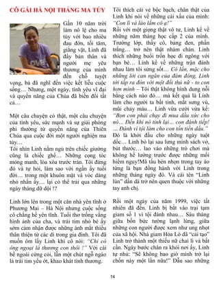 CÔ GÁI HÀ NỘI THẮNG MA T Y                     Tôi thích cái vẻ bộc bạch, chân thật của
                                               Linh khi nói về những cái xấu của mình:
                     Gần 10 năm trời           “Con lì và láo lắm cô ạ!”
                     làm nô lệ cho ma          Rồi với một giọng thật vô tƣ, Linh kể về
                     túy với bao nhiêu         những năm tháng học cấp 2 của mình.
                     đau đớn, tối tăm,         Trƣờng lớp, thầy cô, bảng đen, phấn
                     giằng vặt, Linh đã        trắng… trở nên thật nhàm chán. Linh
                     đẩy bản thân và           thích những buổi trốn học đi ngông với
                     ngƣời mẹ yêu              bạn bè… Linh kể về những trận đánh
                     thƣơng của mình           nhau làm tôi sửng sốt… Có lần, mặc cho
                     đến chỗ tuyệt             những lời can ngăn của đám đông, Linh
vọng, bà đã nghĩ đến việc kết liễu cuộc        tới tấp ra đòn với một đối thủ nữ - to con
sống… Nhƣng, một ngày, tình yêu vĩ đại         hơn mình – Tôi thật không hình dung nỗi
và quyền năng của Chúa đã biến đổi tất         bằng cách nào đó… mà kết quả là Linh
cả…                                            làm cho ngƣời ta bất tỉnh, mắt sƣng vù,
                                               mũi chảy máu… Linh vừa cƣời vừa kể:
Một câu chuyện có thật, một câu chuyện         “Bọn con phải chạy đi mua dầu xức cho
của tình yêu, sức mạnh và sự giải phóng        nó… Đến khi nó tỉnh lại… con đánh tiếp!
phi thƣờng từ quyền năng của Thiên             … Đánh vì tội làm cho con tốn tiền dầu.”
Chúa qua cuộc đời một ngƣời nghiện ma          Đó là khởi đầu cho những ngày tuột
túy…                                           dốc… Linh bỏ lại sau lƣng mình sách vở,
Tôi nhìn Linh nằm ngủ trên chiếc giƣờng        bút thƣớc… lao vào những trò chơi mà
cũng là chiếc ghế… Những cọng tóc              không hề lƣờng trƣớc đƣợc những mối
mỏng manh, lòa xòa trƣớc trán. Tôi đứng        hiểm nguy!Mã tấu bén nhọn trong tay áo
đó và tự hỏi, làm sao với ngần ấy tuổi         từng là bạn đồng hành với Linh trong
đời… trong một khuôn mặt và vóc dáng           những tháng ngày đó. Và cái tên “Linh
nhỏ nhắn ấy… lại có thể trải qua những         lùn” dần dà trở nên quen thuộc với những
ngày tháng dữ dội !?                           tay anh chị.

Linh lớn lên trong một căn nhà yên tĩnh ở      Rồi một ngày của năm 1999, việc tất
Phƣơng Mai – Hà Nội nhƣng cuộc sống            nhiên đã đến. Linh bị bắt vào trại tạm
cô chẳng hề yên tĩnh. Tuổi thơ trống vắng      giam số 1 vì tội đánh nhau… Sáu tháng
hình ảnh của cha, và trái tim nhỏ bé ấy        giữa bốn bức tƣờng lạnh lùng, giữa
sớm cảm nhận đƣợc những ánh mắt thiếu          những con ngƣời đƣợc xem nhƣ ung nhọt
thân thiện từ các dì trong gia đình. Tôi đã    của xã hội. Nhà giam Hỏa Lò đã “cải tạo”
muốn ôm lấy Linh khi cô nói: “Chỉ có           Linh trở thành một thiếu nữ chai lì và bất
ông ngoại là thương con thôi !” Với cái        cần. Ngày bƣớc chân ra khỏi nơi ấy, Linh
bề ngoài cứng cỏi, lẫn một chút ngỗ ngáo       tự nhủ: “Sẽ không bao giờ mình trở lại
là trái tim yếu ớt, khao khát tình thƣơng.     chốn này một lần nữa!” Dẫu sao những

                                              14
 