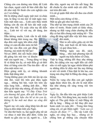 Chẳng còn con đƣờng nào khác để Linh          đầu tiên, ngƣời mẹ nói lên nỗi lòng: Bà
lựa chọn, ngoài cách đi bán chất độc hại      đã chuẩn bị cho mình một cái chết. Thu
đó nhƣ một lối thoát cho cơn nghiện của       mở tròn đôi mắt.
cả 2 vợ chồng.                                Có cái gì quặn thắt nhƣ nỗi đau của chính
Đó là những chuỗi ngày mệt mỏi và chán        mình…
nản, lo lắng và mù mịt về một ngày mai.       Một niềm cảm thông vô bờ…
Gần một năm sau… Linh cảm thấy mình           Một sự gần gũi nhƣ ruột thịt…
không còn đủ sức để kéo dài một cuộc          Thu nhớ lại tâm trạng chính mình của 20
sống nhƣ thế. Và cuộc chia tay đã diễn        năm về trƣớc. Hoàn cảnh có khác nhau,
ra… Linh trở về với mẹ, dở dang, âm           nhƣng sự thất vọng chán chƣờng thì đều
thầm…                                         đẩy cả hai đến chung một miệng hố - Thu
Dẫu không muốn, Linh vẫn là nỗi khắc          cũng đã từng nghĩ đến việc kết thúc cuộc
khoải không thôi trong mẹ. Mẹ                           đời mình.
đau đớn mỗi ngày khi nhìn chất                          Nhỏ to nỗi niềm giữa cái rét Hà
trắng vô cảm đã dần mòn rút hết                         Nội, một buổi tối để hiểu nhau
sinh lực của đứa con gái đáng                           và quý nhau hơn…
thƣơng, mà mình thì bất lực!                            Những ngày sau đó, sách,
Nô-en 2005, khi nỗi buồn chán                           băng… nhƣ một phƣơng tiện để
đã giăng kín trái tim và khuôn                          ngƣời mẹ hiểu thêm về Chúa.
mặt của ngƣời mẹ… Trong dáng vẻ lặng          Thật lạ lùng, những đổi thay nhẹ nhàng
lẽ và khép kín ấy, có một điều gì cứ thôi     đến, bà chẳng còn suy nghĩ đến cái chết
thúc cô hàng xóm tên Thu tìm đến - để sẻ      nữa và mỗi ngày lại ngạc nhiên khám phá
chia một niềm vui.                            ra những điều kì diệu mà lâu nay không
Đêm giáng sinh ấy, có những khoảnh            ai nói với mình. Chúa thật là lớn lao, cao
khắc thật đáng nhớ.                           trọng mà cũng thật là Đấng dịu dàng, cảm
Trong không gian yên tĩnh mà ấm áp của        thông.
nhà thờ, vƣợt lên trên giai điệu ngân         Niềm hy vọng cho đứa con gái nghiện
nga… những bài hát, vƣợt lên trên sắc         ngập đƣợc nhen lên, dù chỉ là một đốm
màu lung linh… những ánh đèn… Một             lửa nhỏ nhƣng rất sáng trong trái tim
điều gì đó thật nhẹ nhàng, dễ chịu đến với    ngƣời mẹ.
tâm hồn ngƣời mẹ: “Vì Đức Chúa Trời           ……
yêu thương thế gian, đến nỗi đã ban Con       Ngày ấy, lần đầu tiên mẹ giới thiệu Linh
một của Ngài, hầu cho hễ ai tin con ấy,       với cô Thu. Nói đúng hơn, mẹ muốn Linh
không bị hư mất mà được sự sống đời           nghe cô Thu giới thiệu về một Đấng rất
đời.”                                         đỗi lạ lùng – Đấng có thể thay đổi mọi
Ngƣời mẹ với cuộc sống khép kín đã mở         hoàn cảnh và cuộc đời – Trong tấm lòng
lòng ra đón nhận tình yêu Ngài.               cứng cỏi, cô gái thầm nghĩ: “Làm sao có
Từ nhà thờ bƣớc ra, hai ngƣời phụ nữ sát      chuyện đó được !?”… Dù vậy Linh vẫn
vai nhau ở một khu phố đêm. Giữa âm           nghe, nó cũng hay hay… nhƣng có lẽ
thanh xa gần của xe cộ, ngƣời ta… Lần         chẳng hơn gì những câu chuyện thần
                                             16
 