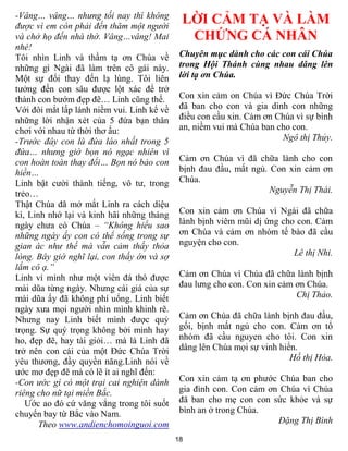 -Vâng… vâng… nhưng tối nay thì không
được vì em còn phải đến thăm một người
                                             LỜI CẢM TẠ VÀ LÀM
và chở họ đến nhà thờ. Vâng…vâng! Mai         CHỨNG CÁ NHÂN
nhé!
Tôi nhìn Linh và thầm tạ ơn Chúa về          Chuyên mục dành cho các con cái Chúa
những gì Ngài đã làm trên cô gái này.        trong Hội Thánh cùng nhau dâng lên
Một sự đổi thay đến lạ lùng. Tôi liên        lời tạ ơn Chúa.
tƣởng đến con sâu đƣợc lột xác để trở
thành con bƣớm đẹp đẽ… Linh cũng thế.        Con xin cảm on Chúa vì Đức Chúa Trời
Với đôi mắt lấp lánh niềm vui. Linh kể về    đã ban cho con và gia dình con những
những lời nhận xét của 5 đứa bạn thân        điều con cầu xin. Cảm ơn Chúa vì sự bình
chơi với nhau từ thời thơ ấu:                an, niềm vui mà Chúa ban cho con.
-Trước đây con là đứa láo nhất trong 5                                 Ngô thị Thủy.
đứa… nhưng giờ bọn nó ngạc nhiên vì
con hoàn toàn thay đổi… Bọn nó bảo con       Cảm ơn Chúa vì đã chữa lành cho con
hiền…                                        bịnh đau đầu, mất ngủ. Con xin cảm ơn
Linh bật cƣời thành tiếng, vô tƣ, trong      Chúa.
trẻo…                                                               Nguyễn Thị Thái.
Thật Chúa đã mở mắt Linh ra cách diệu
kì, Linh nhớ lại và kinh hãi những tháng     Con xin cảm ơn Chúa vì Ngài đã chữa
ngày chƣa có Chúa – “Không hiểu sao          lành bịnh viêm mũi dị ứng cho con. Cảm
những ngày ấy con có thể sống trong sự       ơn Chúa và cảm ơn nhóm tế bào đã cầu
gian ác như thế mà vẫn cảm thấy thỏa         nguyện cho con.
lòng. Bây giờ nghĩ lại, con thấy ớn và sợ                                 Lê thị Nhi.
lắm cô ạ.”
Linh ví mình nhƣ một viên đá thô đƣợc        Cảm ơn Chúa vì Chúa đã chữa lành bịnh
mài dũa từng ngày. Nhƣng cái giá của sự      đau lƣng cho con. Con xin cảm ơn Chúa.
mài dũa ấy đã không phí uổng. Linh biết                                    Chị Thảo.
ngày xƣa mọi ngƣời nhìn mình khinh rẽ.
Nhƣng nay Linh biết mình đƣợc quý            Cảm ơn Chúa đã chữa lành bịnh đau đầu,
trọng. Sự quý trọng không bởi mình hay       gối, bịnh mất ngủ cho con. Cảm ơn tổ
ho, đẹp đẽ, hay tài giỏi… mà là Linh đã      nhóm đã cầu nguyen cho tôi. Con xin
trở nên con cái của một Đức Chúa Trời        dâng lên Chúa mọi sự vinh hiển.
yêu thƣơng, đầy quyền năng.Linh nói về                                    Hồ thị Hòa.
ƣớc mơ đẹp đẽ mà có lẽ ít ai nghĩ đến:
-Con ước gì có một trại cai nghiện dành      Con xin cảm tạ ơn phƣớc Chúa ban cho
riêng cho nữ tại miền Bắc.                   gia đình con. Con cảm ơn Chúa vì Chúa
   Ƣớc ao đó cứ văng vẳng trong tôi suốt     đã ban cho mẹ con con sức khỏe và sự
chuyến bay từ Bắc vào Nam.                   bình an ở trong Chúa.
       Theo www.andienchomoinguoi.com                                Đặng Thị Bình

                                            18
 