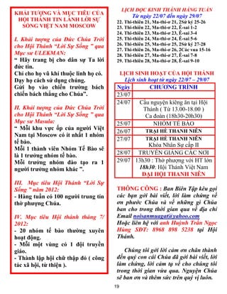LỊCH ĐỌC KINH THÁNH HẰNG TUẦN
KHẢI T  NG VÀ MỤC TI U CỦA
                                               Từ ngày 22/07 đến ngày 29/07
 HỘI THÁNH TIN LÀNH LỜI SỰ             22. Thi-thiên 21, Ma-thi-ơ 21, 2Sử ký 25-26
  SỐNG VIỆT NAM MOSCOW                 23. Thi-thiên 22, Ma-thi-ơ 22, -sai 1-2
                                       24. Thi-thiên 23, Ma-thi-ơ 23, -sai 3-4
I. Khải tượng của Đức Chúa Trời        25. Thi-thiên 24, Ma-thi-ơ 24, -sai 5-6
cho Hội Thánh “Lời Sự Sống ” qua       26. Thi-thiên 25, Ma-thi-ơ 25, 2Sử ký 27-28
                                       27. Thi-thiên 26, Ma-thi-ơ 26, 2Các vua 15-16
Mục sư ULEKMAN:                        28. Thi-thiên 27, Ma-thi-ơ 27, -sai 7-8
“ Hãy trang bị cho dân sự Ta lời       29. Thi-thiên 28, Ma-thi-ơ 28, -sai 9-10
đức tin.
Chỉ cho họ vũ khí thuộc linh họ có.        LỊCH SINH HOẠT CỦA HỘI THÁNH
Dạy họ cách sử dụng chúng.                   Lịch sinh hoạt từ ngày 22/07 – 29/07
Gửi họ vào chiến trường bách           Ngày            CH      NG TR NH
chiến bách thắng cho Chúa”.            23/07
                                       24/07       Cầu nguyện kiêng ăn tại Hội
II. Khải tượng của Đức Chúa Trời                    Thánh ( Từ 13.00-18.00 )
cho Hội Thánh “Lời Sự Sống ” qua                     Ca đoàn (18h30-20h30)
Mục sư Masula:                         25/07            NHÓM TẾ BÀO
“ Mỗi khu vực ốp của người Việt                      TRẠI HÈ THANH NI N
                                       26/07
Nam tại Moscow có ít nhất 1 nhóm
                                       27/07         TRẠI HÈ THANH NI N
tế bào.
                                                 Khóa Nhân Sự cấp II
Mỗi 1 thành viên Nhóm Tế ào sẽ
là 1 trưởng nhóm tế bào.               28/07 TRUYỀN GIẢNG CÁC NƠI
Mỗi trưởng nhóm đào tạo ra 1           29/07 13h30 : Thờ phƣợng với HT lớn
người trưởng nhóm khác ”.                     18h30: Hội Thánh Việt Nam
                                               ĐẠI HỘI THANH NI N
III. Mục tiêu Hội Thánh “Lời Sự
Sống ” năm 2012:                       THÔNG CÔNG : Ban Biên Tập kêu gọi
- Hàng tuần có 100 người trung tín     các bạn gởi bài viết, lời làm chứng về
thờ phượng Chúa.                       ơn phước Chúa và về những gì Chúa
                                       ban cho trong thời gian qua về địa chỉ
IV. Mục tiêu Hội thánh tháng 7/        Email noisanmuagat@yahoo.com
2012:                                  Hoặc liên hệ với anh Huỳnh Trần Ngọc
- 20 nhóm tế bào thường xuyên          Hùng SĐT: 8968 898 5238 tại Hội
hoạt động.                             Thánh.
- Mỗi một vùng có 1 đội truyền
giáo.                                     Chúng tôi gởi lời cảm ơn chân thành
- Thành lập hội chữ thập đỏ ( công     đến quý con cái Chúa đã gởi bài viết, lời
tác xã hội, từ thiện ).                làm chứng, lời cảm tạ về cho chúng tôi
                                       trong thời gian vừa qua. Nguyện Chúa
                                       sẽ ban ơn và thêm sức trên quý vị luôn.
                                      19
 