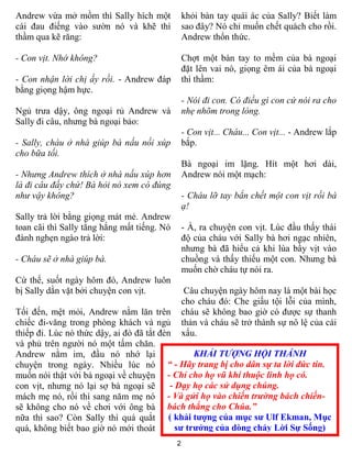 Andrew vừa mở mồm thì Sally hích một             khỏi bàn tay quái ác của Sally? Biết làm
cái đau điếng vào sƣờn nó và khẽ thì             sao đây? Nó chỉ muốn chết quách cho rồi.
thầm qua kẽ răng:                                Andrew thổn thức.

- Con vịt. Nhớ không?                            Chợt một bàn tay to mềm của bà ngoại
                                                 đặt lên vai nó, giọng êm ái của bà ngoại
- Con nhận lời chị ấy rồi. - Andrew đáp          thì thầm:
bằng giọng hậm hực.
                                                 - Nói đi con. Có điều gì con cứ nói ra cho
Ngủ trƣa dậy, ông ngoại rủ Andrew và             nhẹ nhõm trong lòng.
Sally đi câu, nhƣng bà ngoại bảo:
                                                 - Con vịt... Cháu... Con vịt... - Andrew lắp
- Sally, cháu ở nhà giúp bà nấu nồi xúp          bắp.
cho bữa tối.
                                                 Bà ngoại im lặng. Hít một hơi dài,
- Nhưng Andrew thích ở nhà nấu xúp hơn           Andrew nói một mạch:
là đi câu đấy chứ! Bà hỏi nó xem có đúng
như vậy không?                                   - Cháu lỡ tay bắn chết một con vịt rồi bà
                                                 ạ!
Sally trả lời bằng giọng mát mẻ. Andrew
toan cãi thì Sally tằng hắng mất tiếng. Nó       - À, ra chuyện con vịt. Lúc đầu thấy thái
đành nghẹn ngào trả lời:                         độ của cháu với Sally bà hơi ngạc nhiên,
                                                 nhƣng bà đã hiểu cả khi lùa bầy vịt vào
- Cháu sẽ ở nhà giúp bà.                         chuồng và thấy thiếu một con. Nhƣng bà
                                                 muốn chờ cháu tự nói ra.
Cứ thế, suốt ngày hôm đó, Andrew luôn
bị Sally dằn vặt bởi chuyện con vịt.              Câu chuyện ngày hôm nay là một bài học
                                                 cho cháu đó: Che giấu tội lỗi của mình,
Tối đến, mệt mỏi, Andrew nằm lăn trên            cháu sẽ không bao giờ có đƣợc sự thanh
chiếc đi-văng trong phòng khách và ngủ           thản và cháu sẽ trở thành sự nô lệ của cái
thiếp đi. Lúc nó thức dậy, ai đó đã tắt đèn      xấu.
và phủ trên ngƣời nó một tấm chăn.
Andrew nằm im, đầu nó nhớ lại                     KHẢI TƯỢNG HỘI THÁNH
chuyện trong ngày. Nhiều lúc nó “ - Hãy trang bị cho dân sự ta lời đức tin.
muốn nói thật với bà ngoại về chuyện - Chỉ cho họ vũ khí thuộc linh họ có.
con vịt, nhƣng nó lại sợ bà ngoại sẽ       - Dạy họ các sử dụng chúng.
mách mẹ nó, rồi thì sang năm mẹ nó - Và gửi họ vào chiến trường bách chiến-
sẽ không cho nó về chơi với ông bà bách thắng cho Chúa.”
nữa thì sao? Còn Sally thì quá quắt ( khải tượng của mục sư Ulf Ekman, Mục
quá, không biết bao giờ nó mới thoát         sư trưởng của dòng chảy Lời Sự Sống)
                                             2
 