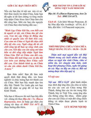 GỞI CÁC ẠN THÂN HỮU                            HỘI THÁNH TIN LÀNH LỜI SỰ
                                                   SỐNG VIỆT NAM MOSCOW
Nếu các bạn đọc tờ nội san này có sự
thôi thúc muốn tin nhận Chúa, hoặc bạn        Địa chỉ :Yл.Павла Корчагина, дом 2a
đã nghe ai đó làm chứng và lòng muốn                   Tel: 8905 534 4475.
tiếp nhận Chúa Jêsus làm Chúa làm chủ
đời sống bạn. Mời các bạn cầu nguyện          Cách đi : Lên khỏi Метро Рижская, đi
với Chúa theo nhƣ hƣớng dẫn sau :             bộ 50m đến bến Avtôbuýt số714, đi 5
                                              bến, đến bến: 1-й Рижский переулок.
"Kính Lạy Chúa Giê-Xu, con biết con
là người có tội, xin Chúa tha tội cho
con. Con tin cậy Chúa là Đấng duy
nhất có quyền cứu rỗi linh hồn con.
Con cảm ơn Chúa vì Ngài đã chịu chết
đền tội cho con, Ngài cũng đã từ cõi
chết sống lại để ban sự sống vĩnh cửu         THỜ PH  NG CHÚA VÀO CHÚA
cho con. Giờ đây con xin rộng mở tâm          NHẬT HẰNG TUẦN : 18:30 – 21:30
hồn và đời sống tiếp nhận Ngài làm
Chúa Cứu Thế và Chúa của đời con.                Thân mời mọi người đến với Hội
Xin Chúa đổi mới lòng con và dìu dắt          Thánh trong các buổi nhóm để cùng
con trên con đường theo Chúa suốt             nhau ca ngợi tôn vinh Chúa, chia sẻ
đời con. Con thành kính tạ ơn Chúa            niềm tin, trò chuyện tâm tình, sinh
và cầu xin nhân danh Chúa Giê-Xu.             hoạt thờ phượng Chúa, nghe lời giảng
A-men."                                       do các Mục sư đầy ơn chia sẻ. Rất vui
                                              mừng được đón tiếp quý vị.
   Bạn thân mến! Bạn đã làm một
quyết định thật đúng đắn, xin hoan            Về nội san:
nghinh và chúc mừng bạn trở thành con
cái Chúa. Mời bạn hãy mạnh dạn tìm            Nội san MÙA GẶT phát hành nhằm
đến Hội Thánh Tin Lành gần nơi bạn            mục đích đáp ứng nhu cầu chia sẻ niềm
nhất để nhận sự giúp đỡ về học hỏi            tin của các con cái Chúa trong Hội
Kinh Thánh.                                   Thánh, thông báo các tin tức trong Hội
                                              Thánh, bày tỏ Tình Yêu, cung ứng nhu
Nếu bạn ở Moscow thì mời bạn hãy đến          cầu thông công lẫn nhau, nhằm giúp
với chúng tôi theo Địa chỉ : Yл. Павла        cho con cái Chúa có một đời sống chiến
Корчагина, дом 2a hoặc gọi điện cho           thắng và nhận đƣợc phƣớc hạnh từ
chúng tôi theo số 8905 534 4475 để            Thiên Chúa.
đƣợc hƣớng dẫn thêm.                                          L U HÀNH NỘI Ộ
                                         20
 